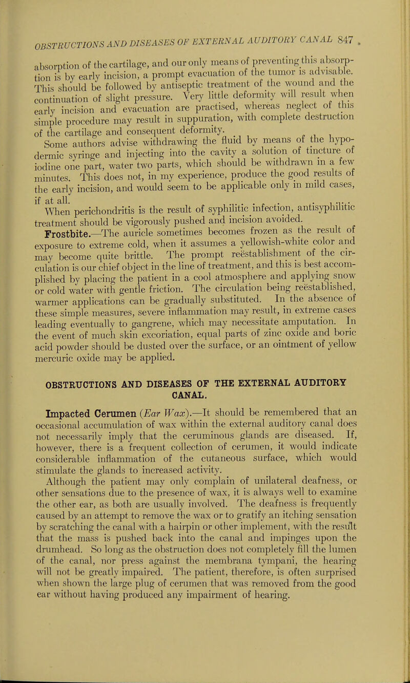 absorption of the cartilage, and our only means of preventing this absorp- tion is by early incision, a prompt evacuation of the tumor is advis^able. This should be followed by antiseptic treatment of the wound and the continuation of slight pressure. Very little deformity will result when early incision and evacuation are practised, whereas neglect of this simple procedure may result in suppuration, with complete destruction of the cartilage and consequent deformity. ^ , Some authors advise withdrawing the fluid by means of the hypo- dermic syringe and injecting into the cavity a solution of tincture ot iodine one part, water two parts, which should be withdrawn m a few minutes. This does not, in my experience, produce the good results ot the early incision, and would seem to be applicable only m mild cases, When perichondritis is the result of syphilitic infection, antisyphilitic treatment should be vigorously pushed and incision avoided. Frostbite—The auricle sometimes becomes frozen as the result of exposure to extreme cold, when it assumes a yellowish-white color and may become quite brittle. The prompt reestablishment of the cir- culation is our chief object in the line of treatment, and this is best accom- plished by placing the patient in a cool atmosphere and applymg snow or cold water with gende friction. The circulation being reestablished, warmer applications can be gradually substituted. In the absence of these simple measures, severe inflammation may result, in extreme cases leading eventually to gangrene, which may necessitate amputation. In the event of much skin excoriation, equal parts of zinc oxide and boric acid powder should be dusted over the surface, or an ointment of yellow mercuric oxide may be applied. OBSTRUCTIONS AND DISEASES OF THE EXTERNAL AUDITORY CANAL. Impacted Cerumen (Ear Wax).—It should be remembered that an occasional accumulation of wax within the external auditory canal does not necessarily imply that the ceruminous glands are diseased. If, however, there is a frequent collection of cerumen, it would indicate considerable inflammation of the cutaneous surface, which would stimulate the glands to increased activity. Although the patient may only complain of unilateral deafness, or other sensations due to the presence of wax, it is always well to examine the other ear, as both are usually involved. The deafness is frequently caused by an attempt to remove the wax or to gratify an itching sensation by scratching the canal with a hairpin or other implement, with the result that the mass is pushed back into the canal and impinges upon the drumhead. So long as the obstruction does not completely fill the lumen of the canal, nor press against the membrana tympani, the hearing will not be greatly impaired. The patient, therefore, is often surprised when shown the large plug of cerumen that was removed from the good ear without having produced any impairment of hearing.
