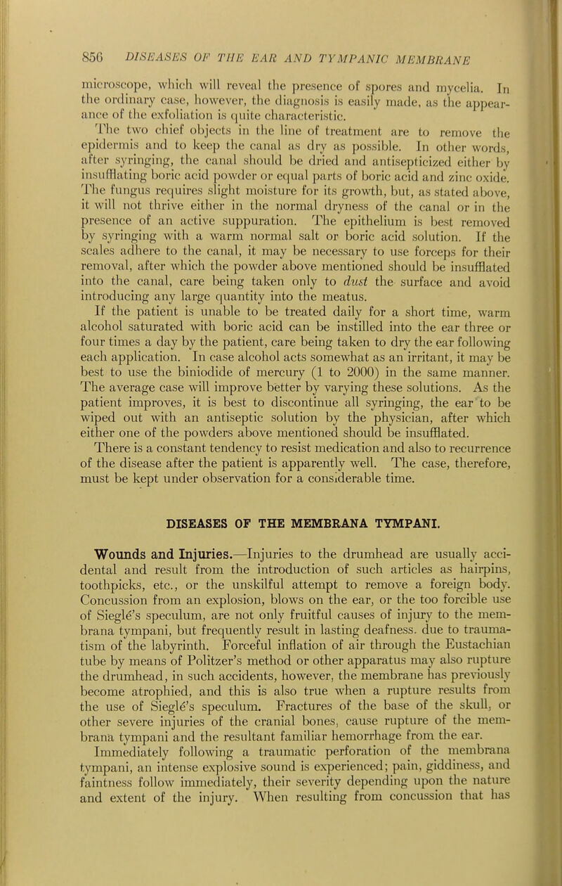 microscope, which will reveal the presence of spores and mycelia. In the ordinary case, however, the diagnosis is easily made, as the appear- ance of the exfoliation is quite characteristic. The two chief objects in the line of treatment are to remove the epidermis and to keep the canal as dry as possible. In other words, after syringing, the canal should be dried and antisepticized either by insufflating boric acid powder or equal parts of boric acid and zinc oxide. The fungus requires slight moisture for its growth, but, as stated above, it will not thrive either in the normal dryness of tlie canal or in the presence of an active suppuration. The epithelium is best removed by syringing with a warm normal salt or boric acid solution. If the scales adhere to the canal, it may be necessary to use forceps for their removal, after which the powder above mentioned should be insufflated into the canal, care being taken only to dust the surface and avoid introducing any large quantity into the meatus. If the patient is unable to be treated daily for a short time, warm alcohol saturated with boric acid can be instilled into the ear three or four times a day by the patient, care being taken to dry the ear following each application. In case alcohol acts somewhat as an irritant, it may be best to use the biniodide of mercury (1 to 2000) in the same manner. The average case will improve better by varying these solutions. As the patient improves, it is best to discontinue all syringing, the ear to be wiped out with an antiseptic solution by the physician, after which either one of the powders above mentioned should be insufflated. There is a constant tendency to resist medication and also to recurrence of the disease after the patient is apparently well. The case, therefore, must be kept under observation for a considerable time. DISEASES OF THE MEMBRANA TYMPANI. Wounds and Injuries.—Injuries to the drumhead are usually acci- dental and result from the introduction of such articles as hairpins, toothpiclcs, etc., or the unskilful attempt to remove a foreign body. Concussion from an explosion, blows on the ear, or the too forcible use of Siegle's speculum, are not only fruitful causes of injury to the mem- brana tympani, but frequently result in lasting deafness, due to trauma- tism of the labyrinth. Forceful inflation of air through the Eustachian tube by means of Politzer's method or other apparatus may also rupture the drumhead, in such accidents, however, the membrane has previously become atrophied, and this is also true when a rupture results from the use of Siegle's speculum. Fractures of the base of the skull, or other severe injuries of the cranial bones, cause rupture of the mem- brana tympani and the resultant familiar hemorrhage from the ear. Immediately following a traumatic perforation of the membrana tympani, an intense explosive sound is experienced; pain, giddiness, and faintness follow immediately, their severity depending upon the nature and extent of the injury. When resulting from concussion that has