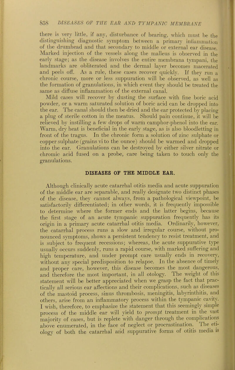 there is very little, if any, (listurhiiiife of heuriiiff, which must he the distinguishing diagnostic syiuj)t()iu between a primary intiammatiun of the drumhead and that secondary to middle or external ear disease. Marked injection of the vessels along the malleus is observed in the early stage; as the disease involves the entire membrana tympani, the landmarks are obliterated and the dermal layer becomes macerated and peels off. As a rule, these cases recover quickly. If they run a chronic course, more or less suppuration will be observed, as well as the formation of granulations, in which event they should be treated the same as diffuse inflammation of the external canal. Mild cases will recover by dusting the surface with fine boric acid powder, or a warm saturated solution of boric acid can be dropped into the ear. The canal should then be dried and the ear protected by placing a plug of sterile cotton in the meatus. Should pain continue, it will be relieved by instilling a few drops of warm camphor-phenol into the ear. Warm, dry heat is beneficial in the early stage, as is also bloodletting in front of the tragus. In the chronic form a solution of zinc sulphate or copper sulphate (grains vi to the ounce) should be warmed and dropped into the ear. Granulations can be destroyed by either silver nitrate or chromic acid fused on a probe, care being taken to touch only the granulations. DISEASES OF THE MIDDLE EAR. Although clinically acute catarrhal otitis media and acute suppuration of the middle ear are separable, and really designate two distinct phases of the disease, they cannot always, from a pathological viewpoint, be satisfactorily differentiated; in other words, it is frequently impossible to determine where the former ends and the latter begins, because the first stage of an acute tympanic suppuration frequently has its origin in a primary acute catarrhal otitis media. Ordinarily, however, the catarrhal process runs a slow and irregular course, wathout pro- nounced symptoms, shows a persistent tendency to resist treatment, and is subject to frequent recessions; whereas, the acute suppurative type usually occurs suddenly, runs a rapid course, with marked suffering and high temperature, and under prompt care usually ends in recovery, without any special predisposition to relapse. In the absence of timely and proper care, however, this disease becomes the most dangerous, and therefore the most important, in all otology. The weight of this statement will be better appreciated when we grasp the fact that prac- tically all serious ear affections and their complications, such as diseases of the mastoid process, sinus thrombosis, meningitis, labyrinthitis, and others, arise from an inflammatory process within the tympanic cavity. I wish, therefore, to emphasize the statement that this seemingly simple process of the middle ear will yield to 'pro7npt treatment in the vast majority of cases, but is replete with danger through the complications above enumerated, in the face of neglect or procrastination. The eti- ology of both the catarrhal arid suppurative forms of otitis media is