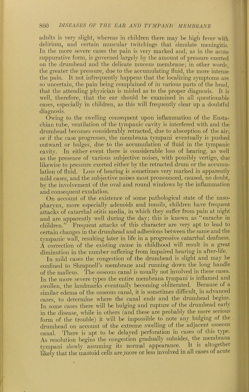 adults is very slight, wliereas in children there may be high fever with delirium, and certain muscular twitchings that sinmlate meningitis. In the more severe cases the pain is very marked and, as in the acute suppurative form, is governed largely by the amount of pressure exerted on the drumhead and the delicate mucous membrane; in other word.«, the greater the pressure, due to the accumulating fluid, the more intense the pain. It not infrequently happens that the localizing symptoias are so uncertain, the pain being complained of in various parts of the head, that the attending physician is misled as to the proper diagnosis. It is well, therefore, that the ear should be examined in all questionable cases, especially in children, as this will frequently clear up a doubtful diagnosis. Owing to the swelling consequent upon inflammation of the Eusta- chian tube, ventilation of the tympanic cavity is interfered with and the drumhead becomes considerably retracted, due to absorption of the air; or if the case progresses, the membrana tympani eventually is pushed outward or bulges, due to the accumulation of fluid in the tympanic cavity. In either event there is considerable loss of hearing, as well as the presence of various subjective noises, with possibly vertigo, due likewise to pressure exerted either by the retracted drum or the accumu- lation of fluid. Loss of hearing is sometimes very marked in apparently mild cases, and the subjective noises most pronounced, caused, no doubt, by the involvement of the oval and round windows by the inflammation and consequent exudation. On account of the existence of some pathological state of the naso- pharynx, more especially adenoids and tonsils, children have frequent attaclcs of catarrhal otitis media, in which they suffer from pain at night and are apparently well during the day; this is known as earache in children. Frequent attacks of this character are very apt to lead to certain changes in the drumhead and adhesions between the same and the tympanic waU, resulting later in life in a progressive catarrhal deafness. A correction of the existing cause in childhood will result in a great diminution in the number suffering from impaired hearing in after-life. In mild cases the congestion of the drumhead is slight and may be confined to Shrapnell's membrane and running down the long handle of the malleus. The osseous canal is usually not involved in these cases. In the more severe types the entire membrana tympani is inflamed and swollen, the landmarks eventually becoming obliterated. Because of a similar edema of the osseous canal, it is sometimes difficult, in advanced cases, to determine where the canal ends and the drumhead begins. In some cases there will be bulging and rupture of the drumhead early in the disease, while in others (and these are probably the more serious form of the trouble) it will be impossible to note any bulging of the drumhead on account of the extreme swelling of the adjacent osseous canal. There is apt to be delayed perforation in^ cases of this type. As resolution begins the congestion gradually subsides, the membrana tympani slowly assuming its normal appearance. It is altogether likely that the mastoid cells are more or less involved in all cases of acute