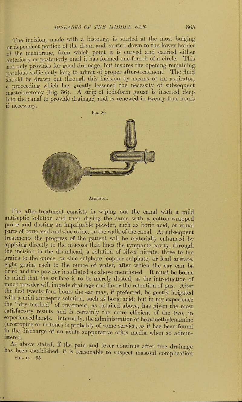 The incision, made with a bistoury, is started at the most bulging or dependent portion of the drum and carried down to the lower border of the membrane, from which point it is curved and carried either anteriorly or posteriorly until it has formed one-fourth of a circle. This not only provides for good drainage, but insures the opening remaining patulous sufficiently long to admit of proper after-treatment. The fluid should be drawn out through this incision by means of an aspirator, a proceeding which has greatly lessened the necessity of subsequent mastoidectomy (Fig. 86). A strip of iodoform gauze is inserted deep into the canal to provide drainage, and is renewed in twenty-four hours if necessary. Fig. 86 Aspirator. The after-treatment consists in wiping out the canal with a mild antiseptic solution and then drying the same with a cotton-wrapped probe and dusting an impalpable powder, such as boric acid, or equal parts of boric acid and zinc oxide, on the walls of the canal. At subsequent treatments the progress of the patient will be materially enhanced by applying directly to the mucosa that lines the tympanic cavity, through the incision in the drumhead, a solution of silver nitrate, three to ten grains to the ounce, or zinc sulphate, copper sulphate, or lead acetate, eight grains each to the ounce of water, after which the ear can be dried and the powder insufflated as above mentioned. It must be borne in mind that the surface is to be merely dusted, as the introduction of much powder will impede drainage and favor the retention of pus. After the first twenty-four hours the ear may, if preferred, be gently irrigated with a mild antiseptic solution, such as boric acid; but in my experience the dry method of treatment, as detailed above, has given the most satisfactory results and is certainly the more efficient of the two, in experienced hands. Internally, the administration of hexamethylenamine (urotropine or uritone) is probably of some service, as it has been found in the discharge of an acute suppurative otitis media when so admin- istered. As above stated, if the pain and fever continue after free drainage has been established, it is reasonable to suspect mastoid complication VOL. II.—55