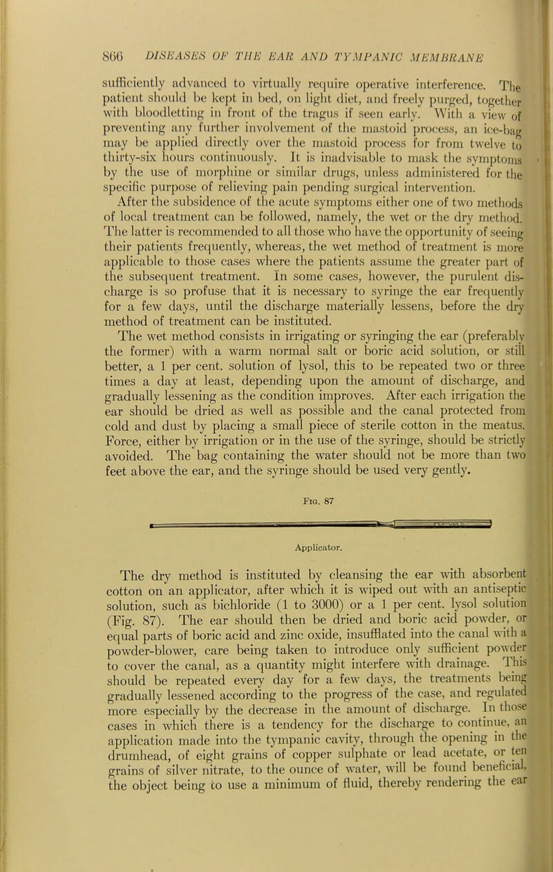 sufficiently advanced to virtually reciuire operative interference. The patient should be kept in bed, on light diet, and freely purged, together with bloodletting in front of the tragus if seen early. With a view of preventing any further involvement of the mastoid process, an ice-bag may be applied directly over the mastoid process for from twelve to thirty-six hours continuously. It is inadvisable to mask the symptoms by the use of morphine or similar drugs, unless administered for the specific purpose of relieving pain pending surgical intervention. After the subsidence of the acute symptoms either one of two methods of local treatment can be followed, namely, the wet or the dry method. The latter is recommended to all those who have the opportunity of seeing their patients frequently, whereas, the wet method of treatment is more applicable to those cases where the patients assume the greater part of the subsequent treatment. In some cases, however, the purulent dis- charge is so profuse that it is necessary to syringe the ear frequently for a few days, until the discharge materially lessens, before the dry method of treatment can be instituted. The wet method consists in irrigating or syringing the ear (preferably the former) with a warm normal salt or boric acid solution, or still better, a 1 per cent, solution of lysol, this to be repeated two or three times a day at least, depending upon the amount of discharge, and gradually lessening as the condition improves. After each irrigation the ear should be dried as well as possible and the canal protected from cold and dust by placing a small piece of sterile cotton in the meatus. Force, either by irrigation or in the use of the syringe, should be strictly avoided. The bag containing the water should not be more than two feet above the ear, and the syringe should be used very gently. Fig. 87 Applicator. The dry method is instituted by cleansing the ear with absorbent cotton on an applicator, after which it is wiped out with an antiseptic solution, such as bichloride (1 to 3000) or a 1 per cent, lysol solution (Fig. 87). The ear should then be dried and boric acid powder, or equal parts of boric acid and zinc oxide, insufflated into the canal with a powder-blower, care being taken to introduce only sufficient powder to cover the canal, as a quantity might interfere with drainage. This should be repeated every day for a few days, the treatments being gradually lessened according to the progress of the case, and regulated more especially by the decrease in the amount of discharge. In those cases in which there is a tendency for the discharge to continue, an application made into the tympanic cavity, through the opening in the drumhead, of eight grains of copper sulphate or lead acetate, or ten grains of silver nitrate, to the ounce of water, will be found beneficial, the object being to use a minimum of fluid, thereby rendering the ear