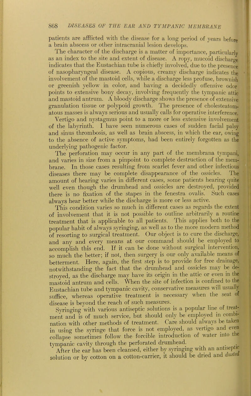 patients are afflicted with the disease for a lon^^ period of years before a brain abscess or other intracranial lesion develops. The character of the discharge is a matter of importance, particularly as an index to the site and extent of disease. A ropy, mucoid discharge indicates that the Eustachian tube is cliiefly involved, due to the presence of nasopharyngeal disease. A copious, creamy discharge indicates the involvement of the mastoid cells, while a discharge less profuse, browni.sh or greenish yellow in color, and having a decidedly oft'ensive odor points to extensive bony decay, involving frequently the tympanic attic and mastoid antrum. A bloody discharge shows the presence of extensive granulation tissue or polypoid growth. The presence of cholesteatom- atous masses is always serious and usually calls for operative interference. Vertigo and nystagmus point to a more or less extensive involvement of the labyrinth. I have seen numerous cases of sudden facial palsy and sinus thrombosis, as well as brain abscess, in which the ear, owing to the absence of active symptoms, had been entirely forgotten as the underlying pathogenic factor. The perforation may occur in any part of the membrana tympani, and varies in size from a pinpoint to complete destruction of the mem- brane. In those cases resulting from scarlet fever and other infectious diseases there may be complete disappearance of the ossicles. The amount of hearing varies in different cases, some patients hearing quite well even though the drumhead and ossicles are destroyed, provided there is no fixation of the stapes in the fenestra ovalis. Such cases always hear better while the discharge is more or less active. This condition varies so much in different cases as regards the extent of involvement that it is not possible to outline arbitrarily a routine treatment that is applicable to all patients. This applies both to the popular habit of always syringing, as well as to the more modern method of resorting to surgical treatment. Our object is to cure the discharge, and any and every means at our command should be employed to accomplish this end. If it can be done without surgical intervention, so much the better; if not, then surgery is our only available means of betterment. Here, again, the first step is to provide for free drainage, notwithstanding the fact that the drumhead and ossicles may be de- stroyed, as the discharge may have its origin in the attic or even in the mastoid antrum and cells. When the site of infection is confined to (he Eustachian tube and tympanic cavity, conservative measures will usually suffice, whereas operative treatment is necessary when the seat of disease is beyond the reach of such measures. Syringing with various antiseptic solutions is a popular line of treat- ment and is of much service, but should only be employed in combi- nation with other methods of treatment. Care should always be taken in using the syringe that force is not employed, as vertigo and even collapse sometimes follow the forcible introduction of water nito tlie tympanic cavity through the perforated drumhead. After the ear has been cleansed, either by syringing with an antiseptic solution or by cotton on a cotton-carrier, it should be dried and ducted