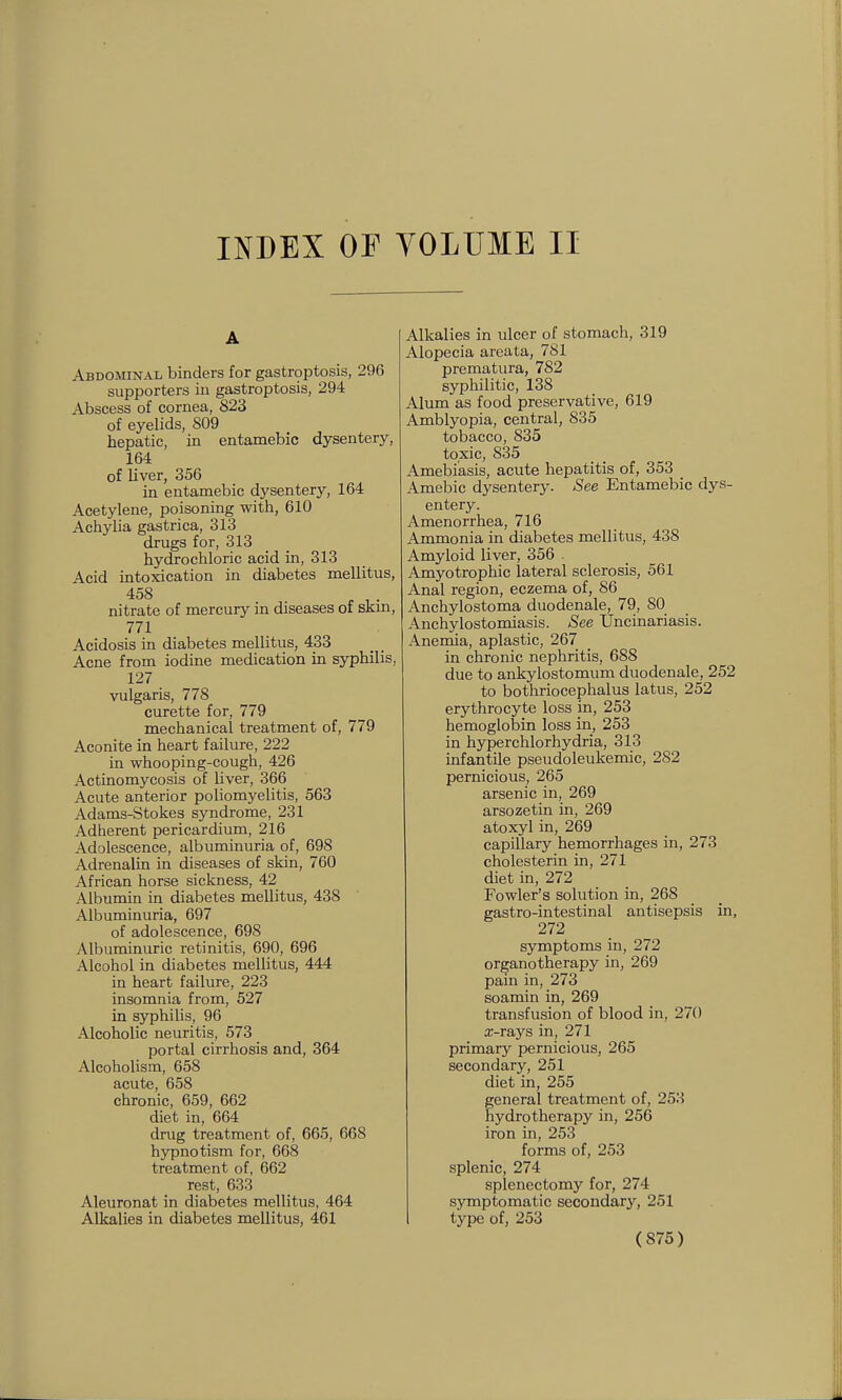 INDEX OF yOLUME II A Abdominal binders for gastroptosis, 296 supporters in gastroptosis, 294 Abscess of cornea, 823 of eyelids, 809 hepatic, in entamebic dysentery, 164 of liver, 356 in entamebic dysentery, 164 Acetylene, poisoning with, 610 Achylia gastrica, 313 drugs for, 313 hydrochloric acid in, 313 Acid intoxication in diabetes mellitus, 458 nitrate of mercury in diseases of skm, 771 Acidosis in diabetes mellitus, 433 Acne from iodine medication in syphilis, 127 vulgaris, 778 curette for, 779 mechanical treatment of, 779 Aconite in heart failure, 222 in whooping-cough, 426 Actinomycosis of liver, 366 Acute anterior poliomyelitis, 563 Adams-Stokes syndrome, 231 Adherent pericardium, 216 Adolescence, albuminuria of, 698 Adrenalin in diseases of skin, 760 African horse sickness, 42 Albumin in diabetes mellitus, 438 Albuminuria, 697 of adolescence, 698 Albuminuric retinitis, 690, 696 Alcohol in diabetes mellitus, 444 in heart failure, 223 insomnia from, 527 in syphilis, 96 Alcoholic neuritis, 573 portal cirrhosis and, 364 Alcoholism, 658 acute, 658 chronic, 659, 662 diet in, 664 drug treatment of, 665, 668 hypnotism for, 668 treatment of, 662 rest, 633 Aleuronat in diabetes mellitus, 464 Alkalies in diabetes mellitus, 461 Alkalies in ulcer of stomach, 319 Alopecia areata, 781 prematura, 782 syphilitic, 138 Alum as food preservative, 619 Amblyopia, central, 835 tobacco, 835 toxic, 835 Amebiasis, acute hepatitis of, 353 Amebic dysentery. See Entamebic dys- entery. Amenorrhea, 716 Ammonia in diabetes mellitus, 438 Amyloid liver, 356 . Amyotrophic lateral sclerosis, 561 Anal region, eczema of, 86 Anchylostoma duodenale, 79, 80 Anchylostomiasis. See Uncinariasis. Anemia, aplastic, 267 in chronic nephritis, 688 due to ankylostomum duodenale, 252 to bothriocephalus latus, 252 erythrocyte loss in, 253 hemoglobin loss in, 253 in hyperchlorhydria, 313 infantile pseudoleukemic, 282 pernicious, 265 arsenic in, 269 arsozetin in, 269 atoxyl in, 269 capillary hemorrhages in, 273 cholesterin in, 271 diet in, 272 Fowler's solution in, 268 gastro-intestinal antisepsis in, 272 symptoms in, 272 organotherapy in, 269 pain in, 273 soamin in, 269 transfusion of blood in, 270 x-rays in, 271 primary pernicious, 265 secondary, 251 diet in, 255 general treatment of, 253 hydrotherapy in, 256 iron in, 253 forms of, 253 splenic, 274 splenectomy for, 274 symptomatic secondary, 251 type of, 253