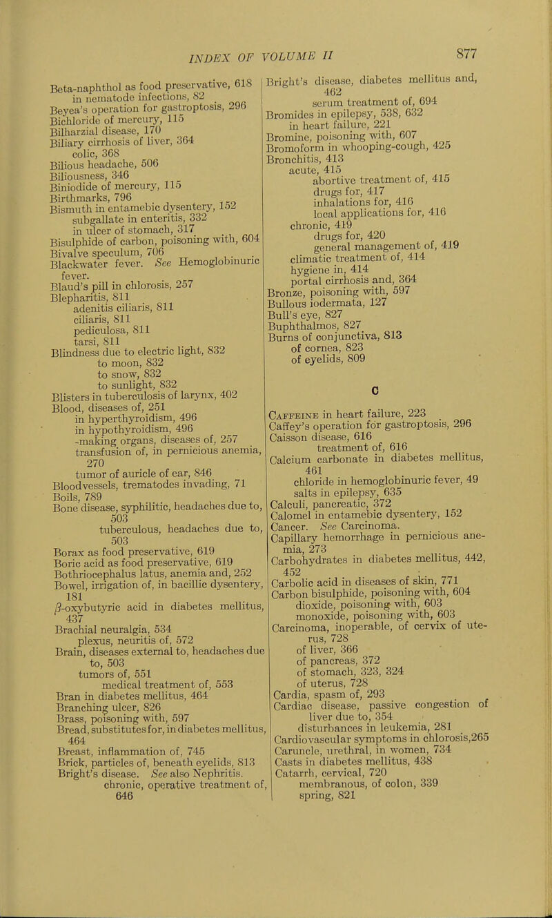 Beta-naphthol as food preservative, 618 in nematode infections, 82 _ Beyea's operation for gastroptosis, 296 Bichloride of mercury, 115 Bilharzial disease, 170 Biliary cirrhosis of liver, 364 colic, 368 Bilious headaclie, 506 Biliousness, 346 Biniodide of mercury, 115 Birthmarks, 796 Bismuth in entamebic dysentery, 152 subgallate in enteritis, 332 in ulcer of stomach, 317 Bisulphide of carbon, poisoning with, 604 Bivalve speculum, 706 Blackwater fever. See Hemoglobinuric fever. Blaud's pill in chlorosis, 257 Blepharitis, 811 adenitis ciliaris, 811 ciliaris, 811 pediculosa, 811 tarsi, 811 Blmdness due to electric light, 832 to moon, 832 to snow, 832 to sunlight, 832 Blisters in tuberculosis of larynx, 402 Blood, diseases of, 251 in hyperthyroidism, 496 in hypothyroidism, 496 -making organs, diseases of, 257 transfusion of, in pernicious anemia, 270 tumor of auricle of ear, 846 Bloodvessels, trematodes invading, 71 Boils, 789 Bone disease, syphilitic, headaches due to, 503 tuberculous, headaches due to, 503 Borax as food preservative, 619 Boric acid as food preservative, 619 Bothriocephalus latus, anemia and, 252 Bowel, irrigation of, in bacillic dysentery, 181 /?-oxybut3Tic acid in diabetes mellitus, 437 Brachial neuralgia, 534 plexus, neuritis of, 572 Brain, diseases external to, headaches due to, 503 tumors of, 551 medical treatment of, 553 Bran in dial^etes mellitus, 464 Branching ulcer, 826 Brass, poisoning with, 597 Bread, substitutes for, in diabetes mellitus, 464 Breast, inflammation of, 745 Brick, particles of, beneath eyelids, 813 Bright's disease. See also Nephritis. chronic, operative treatment of, 646 Bright's disease, diabetes mellitus and, 462 serum treatment of, 694 Bromides in epilepsy, 538, 632 in heart failure, 221 Bromine, poisoning with, 607 Bromoform in whooping-cough, 425 Bronchitis, 413 acute, 415 abortive treatment of, 415 drugs for, 417 inhalations for, 410 local applications for, 416 chronic, 419 drugs for, 420 general management of, 419 climatic treatment of, 414 hygiene in, 414 portal cirrhosis and, 364 Bronze, poisoning with, 597 Bullous iodermata, 127 Bull's eye, 827 Buphthalmos, 827_ Burns of conjunctiva, 813 of cornea, 823 of eyelids, 809 Caffeine in heart failure, 223 Caffey's operation for gastroptosis, 296 Caisson disease, 616 treatment of, 616 Calcium carbonate in diabetes mellitus, 461 chloride in hemoglobinuric fever, 49 salts in epilepsy, 635 Calculi, pancreatic, 372 Calomel in entamebic dysentery, 152 Cancer. See Carcinoma. Capillary hemorrhage in pernicious ane- mia, 273 Carbohydrates in diabetes mellitus, 442, 452 , n Carbolic acid in diseases of skin, 771 Carbon bisulphide, poisoning with, 604 dioxide, poisoning with, 603 monoxide, poisoning with, 603 Carcinoma, inoperable, of cervix of ute- rus, 728 of liver, 366 of pancreas, 372 of stomach, 323, 324 of uterus, 728 Cardia, spasm of, 293 Cardiac disease, passive congestion of liver due to, 354 disturbances in leukemia, 281 Cardiovascular symptoms in chlorosis,265 Caruncle, urethral, in women, 734 Casts in diabetes mellitus, 438 Catarrh, cervical, 720 membranous, of colon, 339 spring, 821