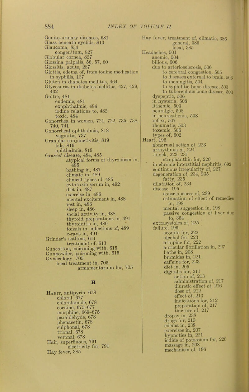 Genito-urinary diseases, 681 Glass beneutli eyelids, 813 Glaucoma, 834 congcnitum, 827 Globular cornea, 827 Glossina jjalpalis, 56, 57, GO Glossitis, acute, 287 Glottis, edema of, from iodine medication in syphilis, 127 Gluten in diabetes mellitus, 464 Glycosuria in diabetes mellitus, 427, 429, 432 Goitre, 481 endemic, 481 exophthalmic, 484 iodine relations to, 482 toxic, 484 Gonorrhea in women, 721, 722, 735, 738, 740, 741 Gonorrheal ophthalmia, 818 vaginitis, 737 Granular conjunctivitis, 819 lids, 819 ophthalmia, 819 Graves' disease, 484, 485 atypical forms of thyroidism in, 485 bathing in, 487 climate in, 489 clinical types of, 485 cytotoxic serum in, 492 diet in, 487 exercise in, 486 mental excitement in, 488 rest in, 486 sleep in, 486 social activity in, 488 thyroid preparations in, 491 thyroiditis in, 480 tonsils in, infections of, 489 .T-rays in, 491 Grinder's asthma, 611 treatment of, 613 Guncotton, poisoning with, 615 Gunpowder, poisoning with, 615 Gynecology, 705 local treatment in, 705 armamentarium for, 705 H Habit, antipyrin, 678 chloral, 677 chloralamide, 678 cocaine, 675-677 morphine, 669-675 paraldehyde, 678 phenacetin, 678 sulphonal, 678 trional, 678 veronal, 678 Hair, superfluous, 791 electricity for, 791 Hay fever, 385 Hay fever, treatment of, climatic, 386 general, 385 local, 385 Headaches, 601 anemic, 504 bilious, 506 due to arteriosclerosis, 506 to cerebral congestion, 505 to diseases external to brain, 503 to meningitis, 504 to syphilitic bone disease, 503 to tuiDerculous bone disease, 503 dyspeptic, 506 in hysteria, 508 lithemic, 503 neuralgic, 508 in neurasthenia, 508 reflex, 507 rheumatic, 503 toxemic, 506 types of, 502 Heart, 195 abnormal action of, 223 arrhythmia of, 224 -block, 223, 231 strophanthin for, 220 in chronic interstitial nephritis, 692 continuous irregularity of, 227 degeneration of, 234, 235 fatty, 235 dilatation of, 234 disease, 195 consciousness of, 239 estimation of effect of remedies in, 198 mental suggestion in, 198 passive congestion of liver due to, 354 extrasystoles of, 225 ' failure, 196 aconite for, 222 alcohol for, 223 atropine for, 222 auricular fibrillation in, 227 baths in, 208 bromides in, 221 caffeine for, 223 diet in, 205 digitalis for, 211 action of, 213 administration of, 217 diuretic effect of, 216 dose of, 212 effect of, 213 indications for, 212 preparation of, 217 tincture of, 217 dropsy in, 238 drugs for, 210 edema in, 238 exercises in, 207 hypnotics in, 221 iodide of potassium for, 220 massage in, 208 mechanism of, 196