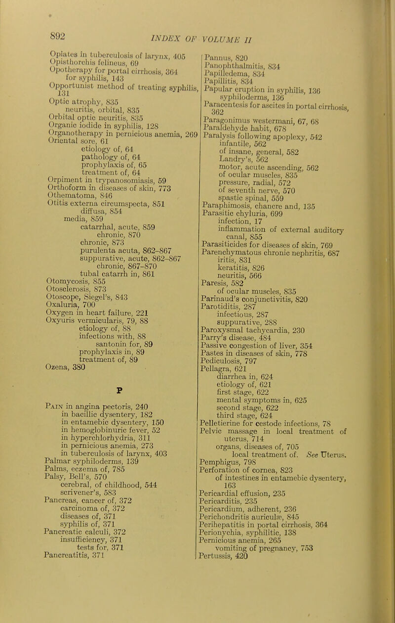 Opiates in tuberculosis of lurynx, 405 Opistliorchia fcliiiciis, G!) Opotherapy for portal cirrhosis, 304 for syphilis, 143 Opportunist method of treating syphilis, 131 Optic atrophy, 835 neuritis, orbital, 835 Orbital optic neuritis, 835 Organic iodide in syphilis, 128 Organotherapy in pernicious anemia, 269 Oriental sore, 01 etiology of, 64 pathology of, 04 prophylaxis of, 65 treatment of, 64 Orpiment in trypanosomiasis, 59 Orthoform in diseases of skin, 773 Othematoma, 846 Otitis externa circumspecta, 851 diffusa, 854 media, 859 catarrhal, acute, 859 chronic, 870 chronic, 873 purulenta acuta, 862-867 suppurative, acute, 862-867 chronic, 867-870 tubal catarrh in, 861 Otomycosis, 855 Otosclerosis, 873 Otoscope, Siegel's, 843 Oxaluria, 700 Oxygen in heart failure, 221 Oxyuris vermicularis, 79, 88 etiology of, 88 infections with, 88 santonin for, 89 prophylaxis in, 89 treatment of, 89 Ozena, 380 P Pain in angina pectoris, 240 in bacillic dysentery, 182 in entamebic dysentery, 150 in hemoglobinuric fever, 52 in hyperchlorhydria, 311 in pernicious anemia, 273 in tuberculosis of lar3mx, 403 Palmar syphiloderms, 139 Palms, eczema of, 785 Palsy, Bell's, 570 cerebral, of childhood, 544 scrivener's, 583 Pancreas, cancer of, 372 carcinoma of, 372 diseases of, 371 syphilis of, 371 Pancreatic calculi, 372 insufficiency, 371 tests for, 371 Pancreatitis, 371 Pannus, 820 Panophthalmitis, 834 I'apilledema, 834 I'apillitis, 834 , Papular eruption in syphilis, 136 sypiiiloderms, 130 Paracentesis for ascites in portal cirrhosis 362 ' Paragonimus westermani, 67, 68 Paraldehyde habit, 678 Paralysis following apoplexy, 542 infantile, 502 of insane, general, 582 Landry's, 562 motor, acute ascending, 562 of ocular muscles, 835 pressure, radial, 572 of seventh nerve, 570 spastic spinal, 559 Paraphimosis, chancre and, 135 Parasitic chyluria, 699 infection, 17 inflammation of external auditory canal, 855 Parasiticides for diseases of skin, 769 Parenchymatous chronic nephritis, 687 iritis, 831 keratitis, 826 neuritis, 566 Paresis, 582 of ocular muscles, 835 Parinaud's conjunctivitis, 820 Parotiditis, 287 infectious, 287 suppurative, 288 Paroxysmal tachycardia, 230 Parry's disease, 484 Passive congestion of liver, 354 Pastes in diseases of skin, 778 Pediculosis, 797 Pellagra, 621 diarrhea in, 624 etiology of, 621 first stage, 622 mental symptoms in, 625 second stage, 622 third stage, 624 Pelletierine for cestode infections, 78 Pelvic massage in local treatment of uterus, 714 organs, diseases of, 705 local treatment of. See Uterus. Pemphigus, 798 Perforation of cornea, 823 of intestines in entamebic dj'sentery, 163 Pericardial effusion, 235 Pericarditis, 235 Pericardium, adherent, 236 Perichondritis auricultp, 845 Perihepatitis in portal cirrhosis, 364 Perionychia, sj'philitic, 138 Pernicious anemia, 265 vomiting of pregnane}', 753 Pertussis, 420