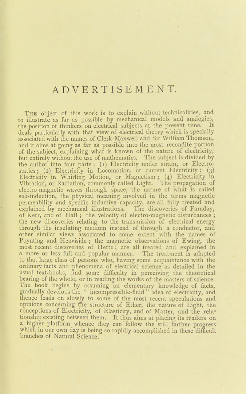 ADVERTISEMENT. The object of this work is to explain without technicalities, and to illustrate as far as possible by mechanical models and analogies, the position of thinkers on electrical subjects at the present time. It deals particularly with that view of electrical theory which is specially associated with the names of Clerk-Maxwell and Sir William Thomson, and it aims at going as far as possible into the most recondite portion of the subject, explaining what is known of the nature of electricity, but entirely without the use of mathematics. The subject is divided by the author into four parts: (i) Electricity under strain, or Electro- statics ; (2) Electricity in Locomotion, or current Electricity ; (3) Electricity in Whirling Motion, or Magnetism ; (4) Electricity in Vibration, or Radiation, commonly called Light. The propagation of electro-magnetic waves through space, the nature of what is called self-induction, the physical meaning involved in the terms magnetic permeability and specific inductive capacity, are all fully treated and explained by mechanical illustrations. The discoveries of Faraday, of Kerr, and of Hall ; the velocity of electro-magnetic disturbances ; the new discoveries relating to the transmission of electrical energy through the insulating medium instead of through a conductor, and other similar views associated to some extent with the names of Poynting and Heaviside ; the magnetic observations of Ewing, the most recent discoveries of Hertz ; are all treated and explained in a more or less full and popular manner. The treatment is adapted to that large class of persons who, having some acquaintance with the ordinary facts and phenomena of electrical science as detailed in the usual text-books, find some difficulty in perceiving the theoretical bearing of the whole, or in reading the works of the masters of science. The book begins by assuming an elementary knowledge of facts, gradually develops the incompressible-fluid idea of electricity, and thence leads on slowly to some of the most recent speculations and opinions concerning fhe structure of Ether, the nature of Light, the conceptions of Electricity, of Elasticity, and of Matter, and the rela- tionship existing between them. It thus aims at placing its readers on a higher platform whence they can follow the still further progress which in our own day is being so rapidly accomplished in these difficult branches of Natural Science.