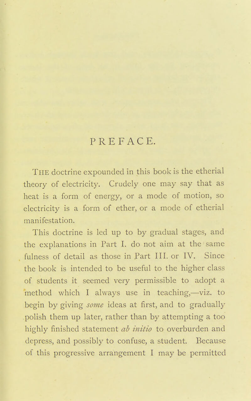 PREFACE. The doctrine expounded in this book is the etherial theory of electricity. Crudely one may say that as heat is a form of energy, or a mode of motion, so electricity is a form of ether, or a mode of etherial manifestation. This doctrine is led up to by gradual stages, and the explanations in Part I. do not aim at the same fulness of detail as those in Part III. or IV. Since the book is intended to be useful to the higher class of students it seemed very permissible to adopt a method which I always use in teaching,—viz. to begin by giving some ideas at first, and to gradually polish them up later, rather than by attempting a too highly finished statement ab initio to overburden and depress, and possibly to confuse, a student. Because of this progressive arrangement I may be permitted