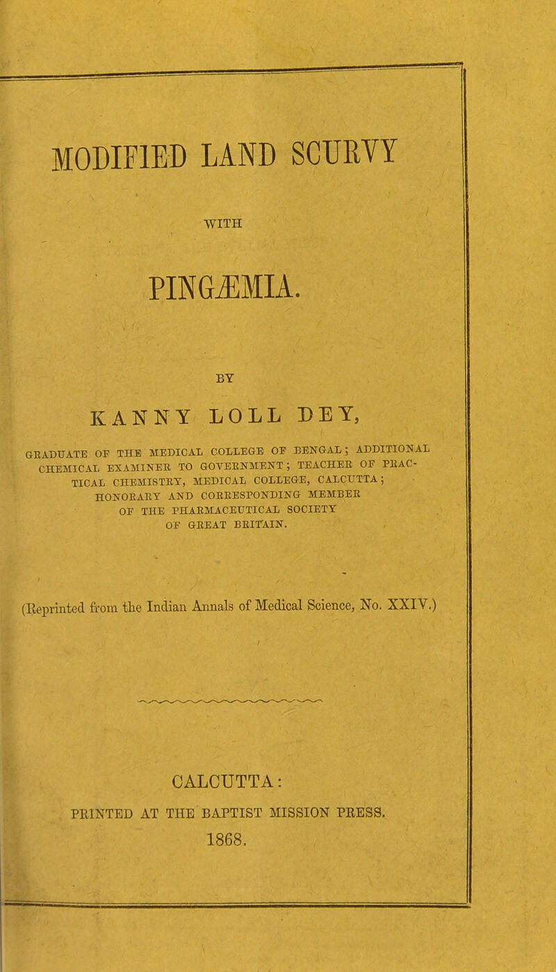 MODIFIED LAND SCURVY GRADUATE OF THE MEDICAL COLLEGE OF BENGAL ; ADDITIONAL CHEMICAL EXAMINER TO GOVERNMENT; TEACHER OF PRAC- TICAL CHEMISTRY, MEDICAL COLLEGE, CALCUTTA; HONORARY AND CORRESPONDING MEMBER OF THE PHARMACEUTICAL SOCIETY OF GREAT BRITAIN. (Reprinted from the Indian Annals of Medical Science, No. XXIV.) WITH BY KAN NY LOLL DEY CALCUTTA: PRINTED AT THE BAPTIST MISSION PRESS. 1868.