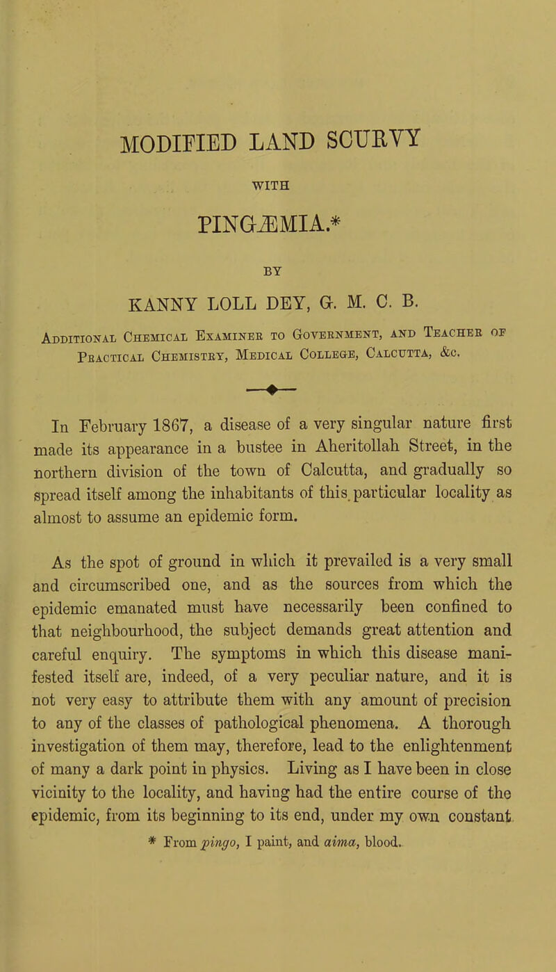 WITH PINGiEMIA.* BY KANNY LOLL DEY, O. M. C. B. Additional Chemical Examinee to Government, and Teacher of Practical Chemistry, Medical College, Calcutta, &c. In February 1867, a disease of a very singular nature first made its appearance in a bustee in Aheritollah Street, in the northern division of the town of Calcutta, and gradually so spread itself among the inhabitants of this, particular locality as almost to assume an epidemic form. As the spot of ground in which it prevailed is a very small and circumscribed one, and as the sources from which the epidemic emanated must have necessarily been confined to that neighbourhood, the subject demands great attention and careful enquiry. The symptoms in which this disease mani- fested itself are, indeed, of a very peculiar nature, and it is not very easy to attribute them with any amount of precision to any of the classes of pathological phenomena. A thorough investigation of them may, therefore, lead to the enlightenment of many a dark point in physics. Living as I have been in close vicinity to the locality, and having had the entire course of the epidemic, from its beginning to its end, under my own constant