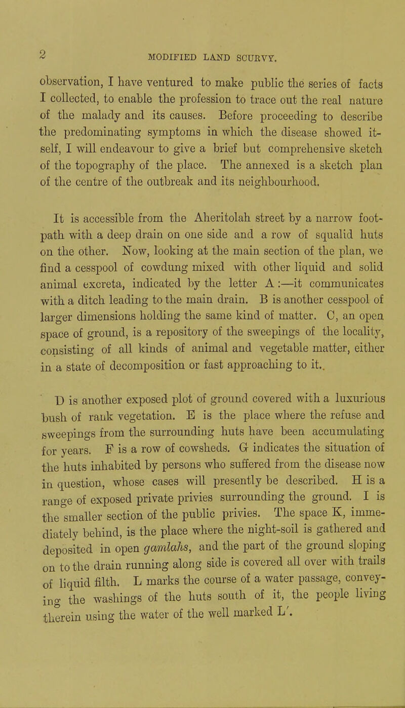 observation, I have ventured to make public the series of facts I collected, to enable the profession to trace out the real nature of the malady and its causes. Before proceeding to describe the predominating symptoms in which the disease showed it- self, I will endeavour to give a brief but comprehensive sketch of the topography of the place. The annexed is a sketch plan of the centre of the outbreak and its neighbourhood. It is accessible from the Aheritolah street by a narrow foot- path with a deep drain on one side and a row of squalid huts on the other. Now, looking at the main section of the plan, we find a cesspool of cowdung mixed with other liquid and solid animal excreta, indicated by the letter A :—it communicates with a ditch leading to the main drain. B is another cesspool of larger dimensions holding the same kind of matter. 0, an open space of ground, is a repository of the sweepings of the locality, consisting of all kinds of animal and vegetable matter, either in a state of decomposition or fast approaching to it.. D is another exposed plot of ground covered with a luxurious bush of rank vegetation. E is the place where the refuse and sweepings from the surrounding huts have been accumulating for years. F is a row of cowsheds. G indicates the situation of the huts inhabited by persons who suffered from the disease now in question, whose cases will presently be described. H is a range of exposed private privies surrounding the ground. I is the smaller section of the public privies. The space K, imme- diately behind, is the place where the night-soil is gathered and deposited in open gamlahs, and the part of the ground sloping on to the drain running along side is covered all over with trails of liquid filth. L marks the course of a water passage, convey- ing the washings of the huts south of it, the people living therein using the water of the well marked L .