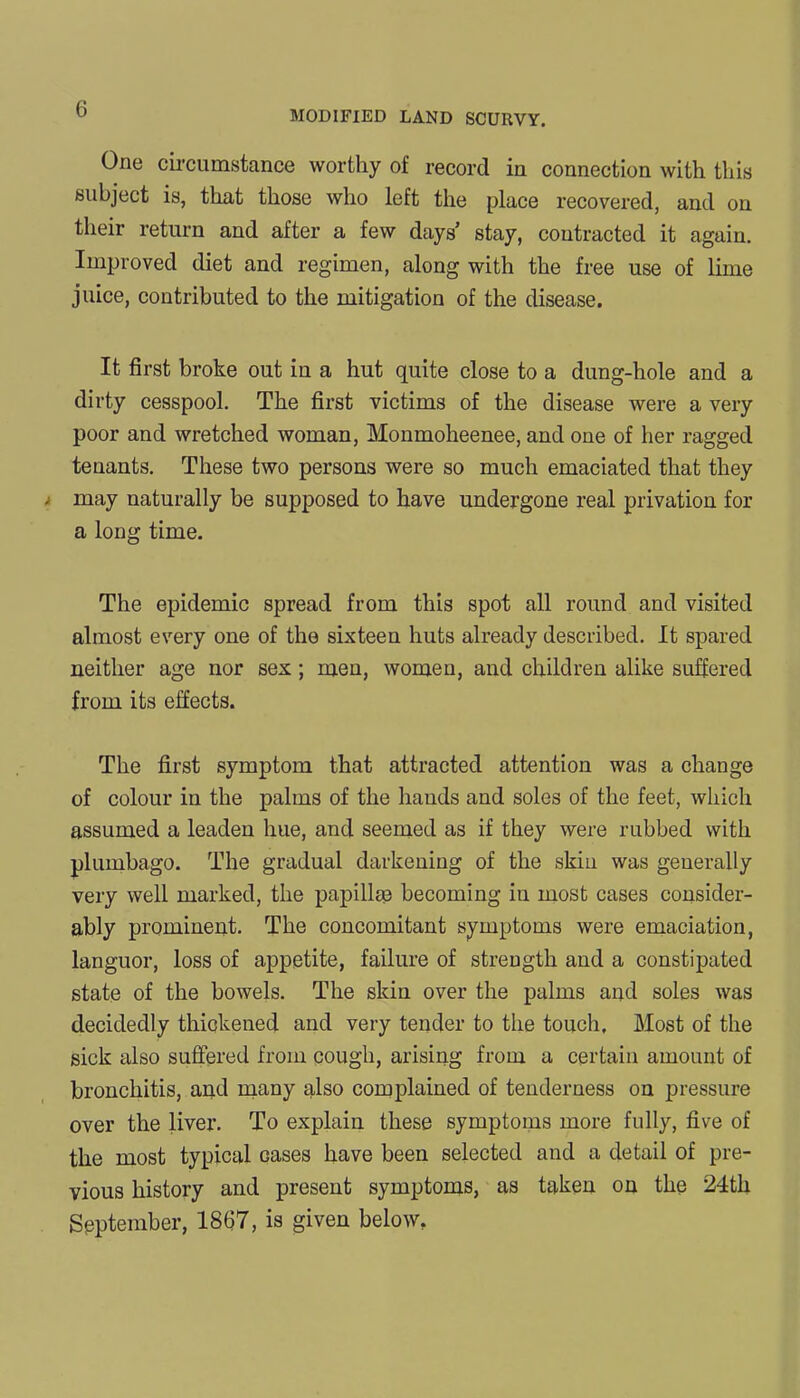 MODIFIED LAND SCURVY. One circumstance worthy of record in connection with this subject is, that those who left the place recovered, and on their return and after a few days stay, contracted it again. Improved diet and regimen, along with the free use of lime juice, contributed to the mitigation of the disease. It first broke out in a hut quite close to a dung-hole and a dirty cesspool. The first victims of the disease were a very poor and wretched woman, Monmoheenee, and one of her ragged tenants. These two persons were so much emaciated that they may naturally be supposed to have undergone real privation for a long time. The epidemic spread from this spot all round and visited almost every one of the sixteen huts already described. It spared neither age nor sex; men, women, and children alike suffered from its effects. The first symptom that attracted attention was a change of colour in the palms of the hands and soles of the feet, which assumed a leaden hue, and seemed as if they were rubbed with plumbago. The gradual darkening of the skin was generally very well marked, the papillae becoming in most cases consider- ably prominent. The concomitant symptoms were emaciation, languor, loss of appetite, failure of strength and a constipated state of the bowels. The skin over the palms and soles was decidedly thickened and very tender to the touch. Most of the sick also suffered from cough, arising from a certain amount of bronchitis, and many also complained of tenderness on pressure over the liver. To explain these symptoms more fully, five of the most typical cases have been selected and a detail of pre- vious history and present symptoms, as taken on the 24th September, 1867, is given below.