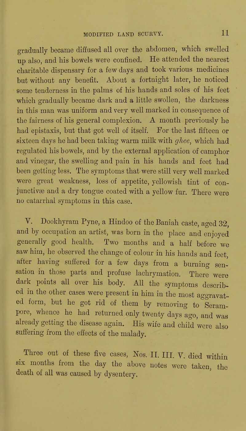gradually became diffused all over the abdomen, which swelled up also, and his bowels were confined. He attended the nearest charitable dispensary for a few days and took various medicines but without any benefit. About a fortnight later, he noticed some tenderness in the palms of his hands and soles of his feet which gradually became dark and a little swollen, the darkness in this man was uniform and very well marked in consequence of the fairness of his general complexion. A month previously he had epistaxis, but that got well of itself. For the last fifteen or sixteen days he had been taking warm milk with ghee, which had regulated his bowels, and by the external application of camphor and vinegar, the swelling and pain in his hands and feet had been getting less. The symptoms that were still very well marked were great weakness, loss of appetite, yellowish tint of con- junctive and a dry tongue coated with a yellow fur. There were no catarrhal symptoms in this case. Y. Dookhyram Pyne, a Hindoo of the Baniah caste, aged 32, and by occupation an artist, was born in the place and enjoyed generally good health. Two months and a half before we saw him, he observed the change of colour in his hands and feet, after having suffered for a few days from a burning sen- sation in those parts and profuse lachrymation. There were daik points all over his body. All the symptoms describ- ed in the other cases were present in him in the most aggravat- ed form, but he got rid of them by removing to&Seram- pore, whence he had returned only twenty days ago, and was already getting the disease again. His wife and child were also suffering from the effects of the malady. Three out of these five cases, Nos. II. III. V. died within six months from the day the above notes were taken, the death of all was caused by dysentery.