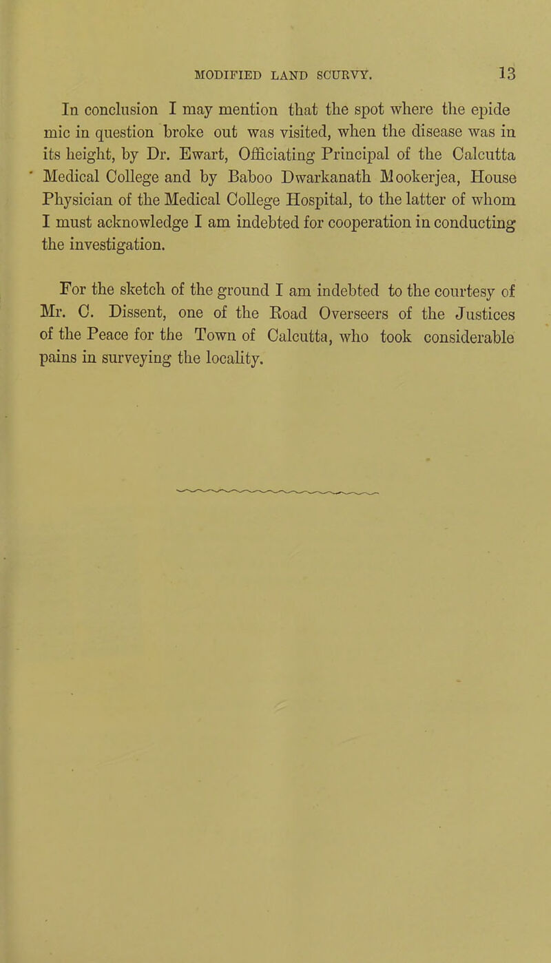 In conclusion I may mention that the spot where the epicle mic in question broke out was visited, when the disease was in its height, by Dr. Ewart, Officiating Principal of the Calcutta Medical College and by Baboo Dwarkanath Mookerjea, House Physician of the Medical College Hospital, to the latter of whom I must acknowledge I am indebted for cooperation in conducting the investigation. For the sketch of the ground I am indebted to the courtesy of Mr. C. Dissent, one of the Road Overseers of the Justices of the Peace for the Town of Calcutta, who took considerable pains in surveying the locality.