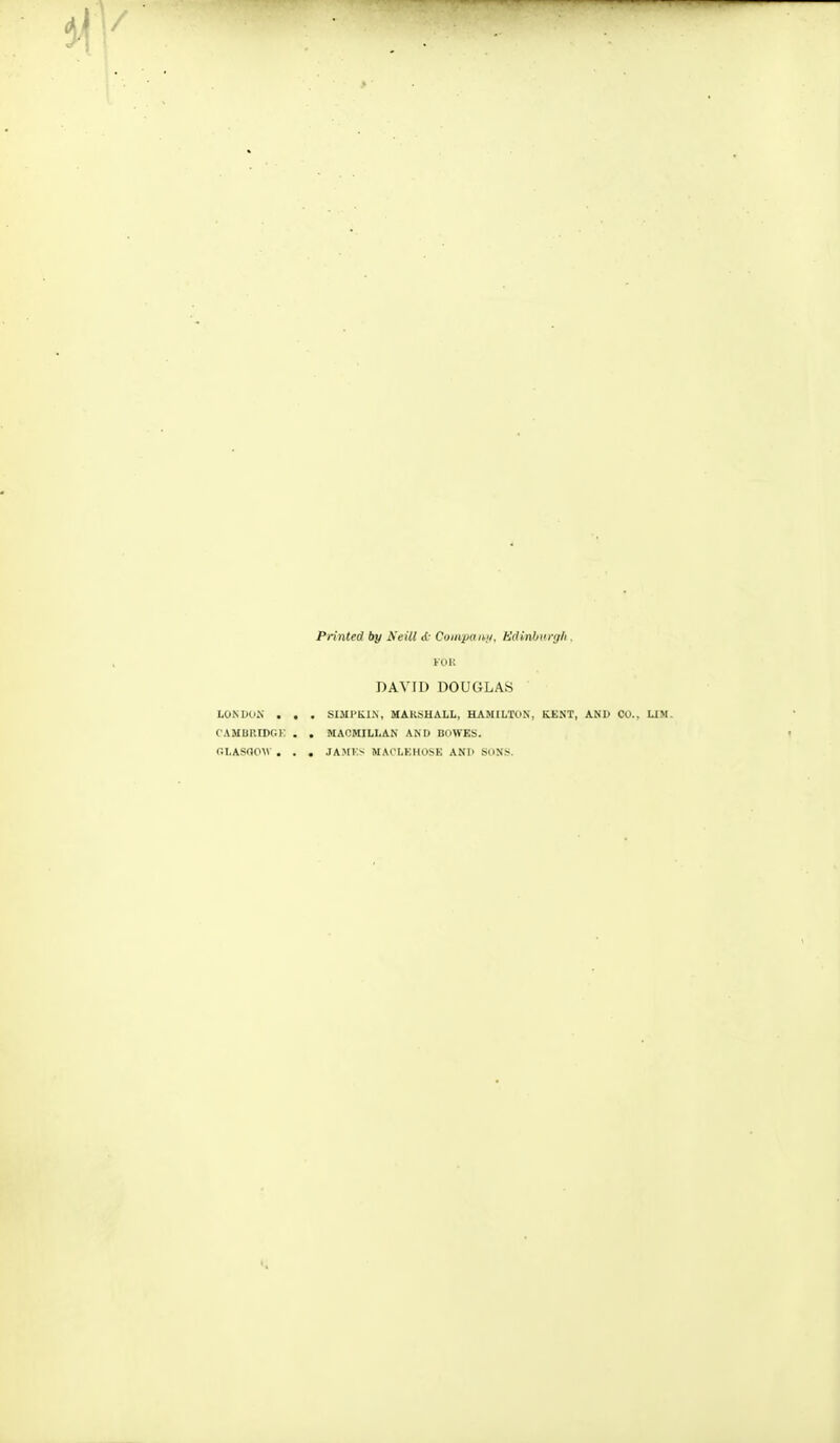 Printed by Neill <{■ Coinpaihii, Kdinhnrgh . Kui; DAVID DOUGLAS LONWuV . , . SIMI'KIX, MAKSHALL, HAMILTON', KENT, AND CO.. UM. CAMBUIDCiK . . MACMILLAN AM» BOWES. GLASGOW . . . JAM!-;- MAI'LKHOSK ANI' SOXS.