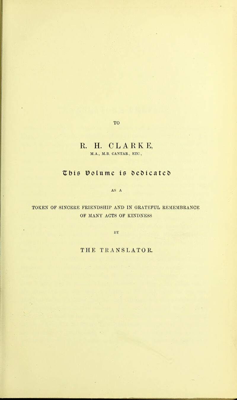 TO R. H. CLARKE, M.A., M.B. CANTAB., ETC., Ubis Volume is Debicatet) AS A TOKEN OF SINCERE FRIENDSHIP AND IN GRATEFUL REMEMBRANCE OF MANY ACTS OF KINDNESS BY THE TEANSLATOE.