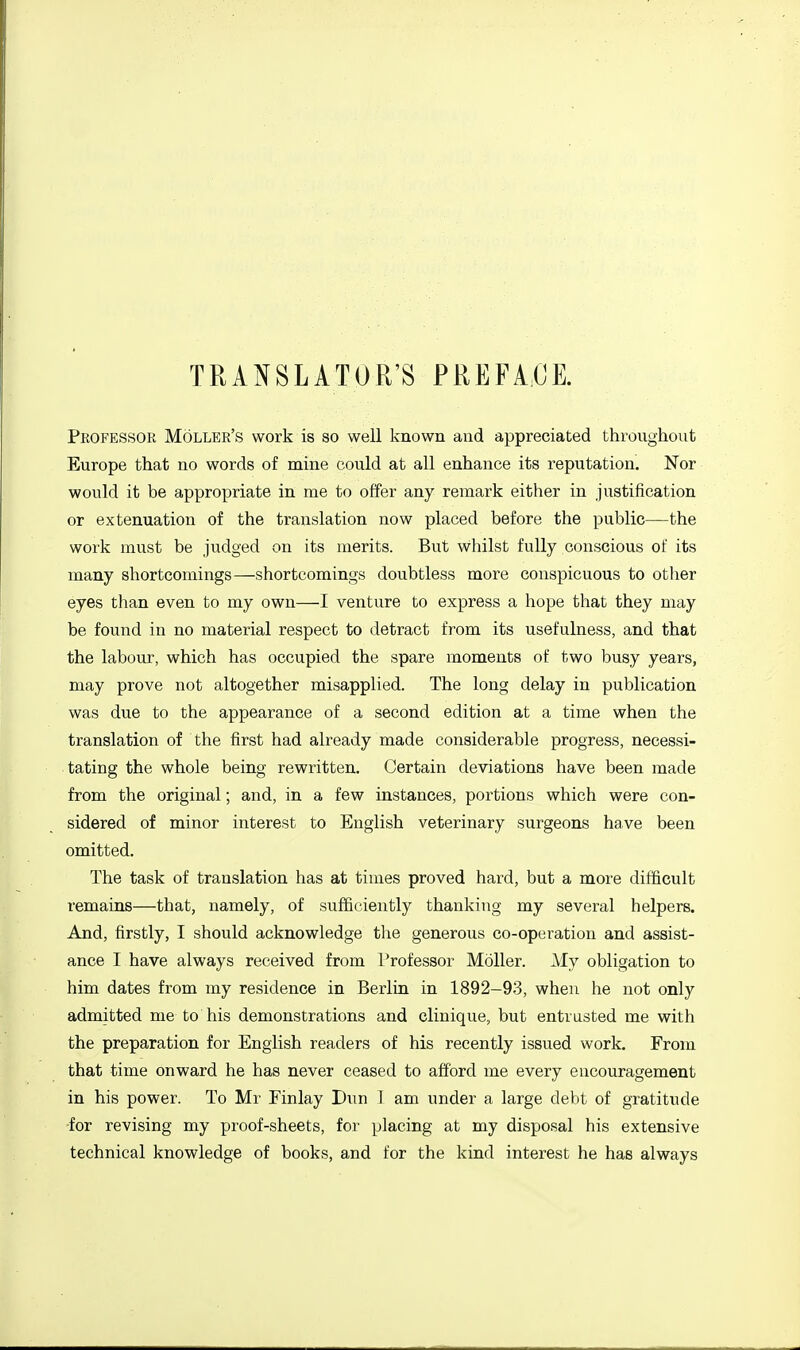 TRANSLATOR'S PREFACE. Professor Holler's work is so well known and appreciated throughout Europe that no words of mine could at all enhance its reputation. Nor would it be appropriate in me to offer any remark either in justification or extenuation of the translation now placed before the public—the work must be judged on its merits. But whilst fully conscious of its many shortcomings—shortcomings doubtless more conspicuous to otlier eyes than even to my own—I venture to express a hope that they may be found in no material respect to detract from its usefulness, and that the labour, which has occupied the spare moments of two busy years, may prove not altogether misapplied. The long delay in publication was due to the appearance of a second edition at a time when the translation of the first had already made considerable progress, necessi- tating the whole being rewritten. Certain deviations have been made from the original; and, in a few instances, portions which were con- sidered of minor interest to English veterinary surgeons have been omitted. The task of translation has at times proved hard, but a more difficult remains—that, namely, of sufficiently thanking my several helpers. And, firstly, I should acknowledge the generous co-operation and assist- ance I have always received from I'rofessor Moller. My obligation to him dates from my residence in Berlin in 1892-93, when he not only admitted me to his demonstrations and clinique, but entrusted me with the preparation for English readers of his recently issued work. From that time onward he has never ceased to afford me every encouragement in his power. To Mr Finlay Dun 1 am under a large debt of gratitude •for revising my proof-sheets, for placing at my disposal his extensive technical knowledge of books, and for the kind interest he has always