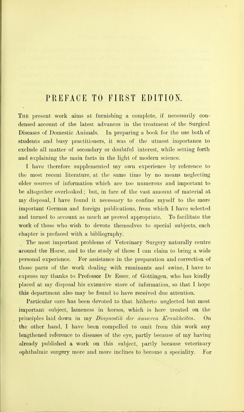 PREFACE TO FIRST EDITION. The present work aims at furnishing a complete, if necessarily con- densed account of the latest advances in the treatment of the Surgical Diseases of Domestic Animals. In preparing a book for the use both of students and busy practitioners, it was of the utmost importance to exclude all matter of secondary or doubtful interest, while setting forth and explaining the main facts in the light of modern science. I have therefore supplemented my own experience by reference to the most recent literature, at the same time by no means neglecting older sources of information which are too numerous and important to be altogether overlooked; but, in face of the vast amount of material at my disposal, I have found it necessary to confine myself to the more important German and foreign publications, from which I have selected and turned to account as much as proved appropriate. To facilitate the work of those who wish to devote themselves to special subjects, each chapter is prefaced with a bibliography. The most important problems of Veterinary Surgery naturally centre around the Horse, and to the study of these I can claim to bring a wide personal experience. For assistance in the preparation and correction of those parts of the work dealing with ruminants and swine, I have to express my thanks to Professor Dr Esser, of Gottingen, who has kindly placed at my disposal his extensive store of information, so that I hope this department also may be found to have received due attention. Particular care has been devoted to that hitherto neglected but most important subject, lameness in horses, which is here treated ou the principles laid down in my Diajjmstik der cimscren Krankheiten. On the other hand, I have been compelled to omit from this work any lengthened reference to diseases of the eye, partly because of my having already published a work on this subject, partly because veterinary ophthalmic surgery more and more inclines to become a speciality. Por