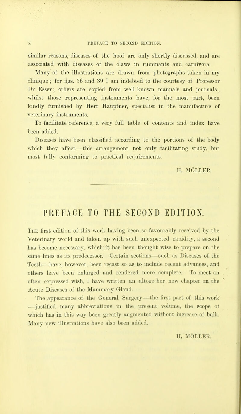 similar reasons, diseases of the hoof are only shortly discnssed, and are associated with diseases of the claws in ruminants and earnivora. Many of the illustrations are drawn from photographs taken in my clinique; for tigs. 36 and 39 I am indebted to the courtesy of Professor Dr Esser; others are copied from well-known manuals and journals; whilst those representing instruments have, for the most part, been kindly furnished by Herr Hauptner, specialist in the manufacture of veterinary instruments. To facilitate reference, a very full table of contents and index have been added. Diseases have been classified according to the portions of the body which they affect—this arrangement not only facilitating study, but most fully conforming to practical requirements. H. .AIOLLEK. PREFACE TO THE SECOND EDITION. The first edition of this work having been so favourably received by tlie Veterinary world and taken up with sucli unexpected rapidity, a second has become necessary, which' it has been thought wise to prepare on the same lines as its predecessor. Certain sections—such as Diseases of the Teeth—have, however, been recast so as to include recent advances, and others have been enlarged and rendered more complete. To meet an often expressed wish, I have written an altogeiher new chapter on the Acute Diseases of the Mannnary Gland. The appearance of the General Surgery—the tirst part of this work —^^justified many abbreviations in the present volume, the scope of which has in this way been greatly augmented withdut increase of bulk. Many new illustrations have also been added. H. MOLLER.