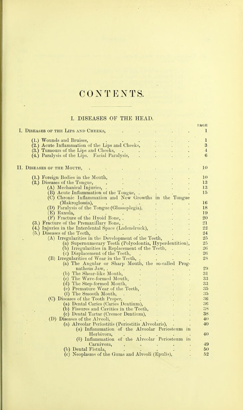 CONTEXTS. I. DISEASES OF THE HEAD. VAGE I. Diseases of the Lips and Cheeks, ..... 1 (1.) Wounds and Bruises, ...... 1 (2.) Acute Intlamniation of the Lips and Cheeks, . . . 3 (3.) Tumours of the Lips and Cheeks, ..... 4 (4.) Paralysis of the Lips. Facial Paralysis, .... 6 II. Diseases of the Mouth, . . . . . . .10 (1.) Foreign Bodies in the Mouth, . . . . . 10 (2.) Diseases of the Tongue, ... . . 13 (A) Mechanical Injuries, . . ... 13 (B) Acute Inllammation of the Tongue, . . . .15 (C) Chronic Inflammation and New Growths in the Tongue (Makrogiossia), . . . . . .16 (D) Paralysis of the Tongue (Glossoplegia), ... 18 (E) Eanula, . . . . . . . . 19 (F) Fracture of the Hyoid Bone, ...... 20 (3.) Fracture of the Premaxillary Bone, ..... 21 (4.) Injuries in the Interdental Space (Ladendruck), ... 22 (5.) Diseases of the Teeth, ...... 24 (A) Irregularities in the Development of the Teeth, . . 25 (a) Supernumerary Teeth (Polyodontia, Hyperdentition), 25 (b) Irregularities in Eeplacement of the Teeth, . . 26 (c) Displacement of the Teeth, .... 26 (B) Irregularities of Wear in the Teeth, .... 28 (a) The Angular or Sharp Mouth, the so-called Prog- nathous Jaw, ...... 29 (b) The Shear-like Mouth, . . . .31 (c) The Wave-formed Mouth, . . . .33 (d) The Step-formed Mouth, .... 33 (e) Premature Wear of the Teeth, ... 35 (f) The Smooth Mouth, ..... 35 (C) Diseases of the Tooth Proper, . . . .36 (a) Dental Caries (Caries Dentium), ... 36 (b) Fissures and Cavities in the Teeth, . . 38 (c) Dental Tartar (Cremor Dentium), ... 38 (D) Diseases of the Alveoli, ..... 40 (a) Alveolar Periostitis (Periostitis Alveolaris), . . 40 (a) Inflammation of the Alveolar Periosteum in Herbivora, ..... 40 (b) Inllammation of the Alveolar Periosteum in Carnivora, ..... 49 (1)) Dental Fistula, ..... 50 (c) Neoplasms of the Gums and Alveoli (Epulis), . 52