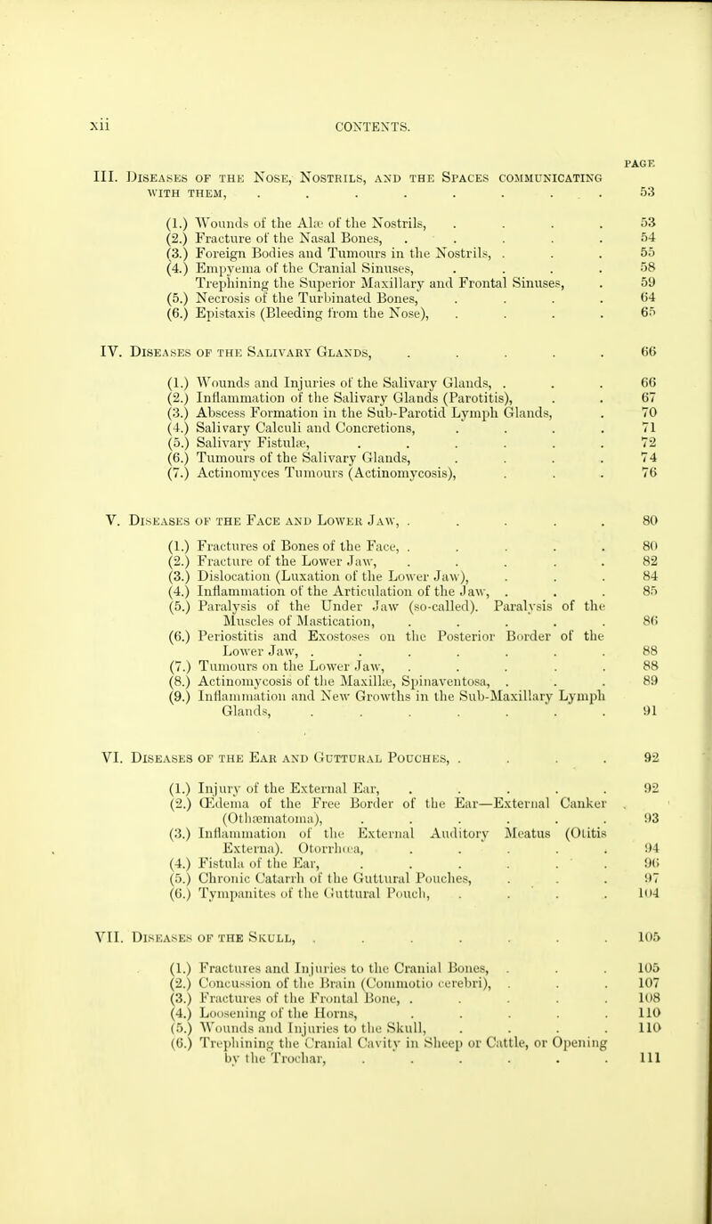 PACK III. Diseases of the Nose, Nostrils, and the Spaces communicating WITH THEM, . . . . . . ... 53 (1.) Wounds of the Akf of the Nostrils, .... 53 (2.) Fracture of the Nasal Bones, ..... 54 (3.) Foreign Bodies and Tumours in the Nostrils, ... 55 (4.) Empyema of the Cranial Sinuses, .... 58 Trephining the Superior Maxillary and Frontal Sinuse?, . 59 (5.) Necrosis of the Turbinated Bones, .... 64 (6.) Epistaxis (Bleeding from the Nose), .... 65 IV. DiSE.^isEs OF THE Salivaky Glands, ..... 66 (1.) Wounds and Injuries of the Salivary Glands, ... 66 (2.) Inflammation of the Salivary Glands (Parotitis), . . 67 (3.) Abscess Formation in the Sub-Parotid Lymph Glands, . 70 (4.) Salivary Calculi and Concretions, .... 71 (5.) Salivary Fistuhe, ...... 72 (6.) Tumours of the Salivary Glands, .... 74 (7.) Actinomyces Tumours (Actinomycosis), ... 76 V. Diseases of the Face and Lower Jaw, . . . . . 80 (1.) Fractures of Bones of the Face, ..... 80 (2.) Fracture of the Lower Jaw, ..... 82 (3.) Dislocation (Luxation of the Lower Jaw), ... 84 (4.) Inflammation of the Articulation of the Jaw, . . .85 (5.) Paralysis of the Under Jaw (so-called). Paralysis of the Muscles of Mastication, ..... 86 (6.) Periostitis and Exostoses on the Posterior Border of the Lower Jaw, ....... 88 (7.) Tumours on the Lower Jaw, ..... 88 (8.) Actinomycosis of tiie Maxillte, Spinaventosa, ... 89 (9.) Inilammation and New Growths in the Sub-Maxillarv Lymph Glands, . . . . .  . .91 VI. Diseases of the Ear and Guttural Pouches, .... 92 (1.) Injury of the External Ear, ..... 92 (2.) Oedema of the Free Bortler of the Ear—External Canker (Othematoma), ...... 93 (3.) Inilammation of the External Auditory i\Ieatus (Otitis Externa). OtorrlKca, . . . . ^ 94 (4.) Fistula of the Ear, . . . . . ' . 96 (5.) Chronic Catarrh of the Guttural Pouche.s, ... 97 (6.) Tympanites of the (iultural I'ouch, . . ' . . Ui4 VII. Diseases of the Skull, ....... 105 (1.) Fractures and Injuries to the Cranial Bones, . . . 105 (2.) Concussion of the Brain (Commotio cerebri), . . 107 (3.) Fractures of the Frontal Bone, ..... 108 (4.) Loosening of the Horns, ..... 110 (5.) Wounds and Injuries to the Skull, .... 110 (6.) Trephining the Cranial Cavity in Sheep or Cattle, or Opening by the Trochar, . . . . .111