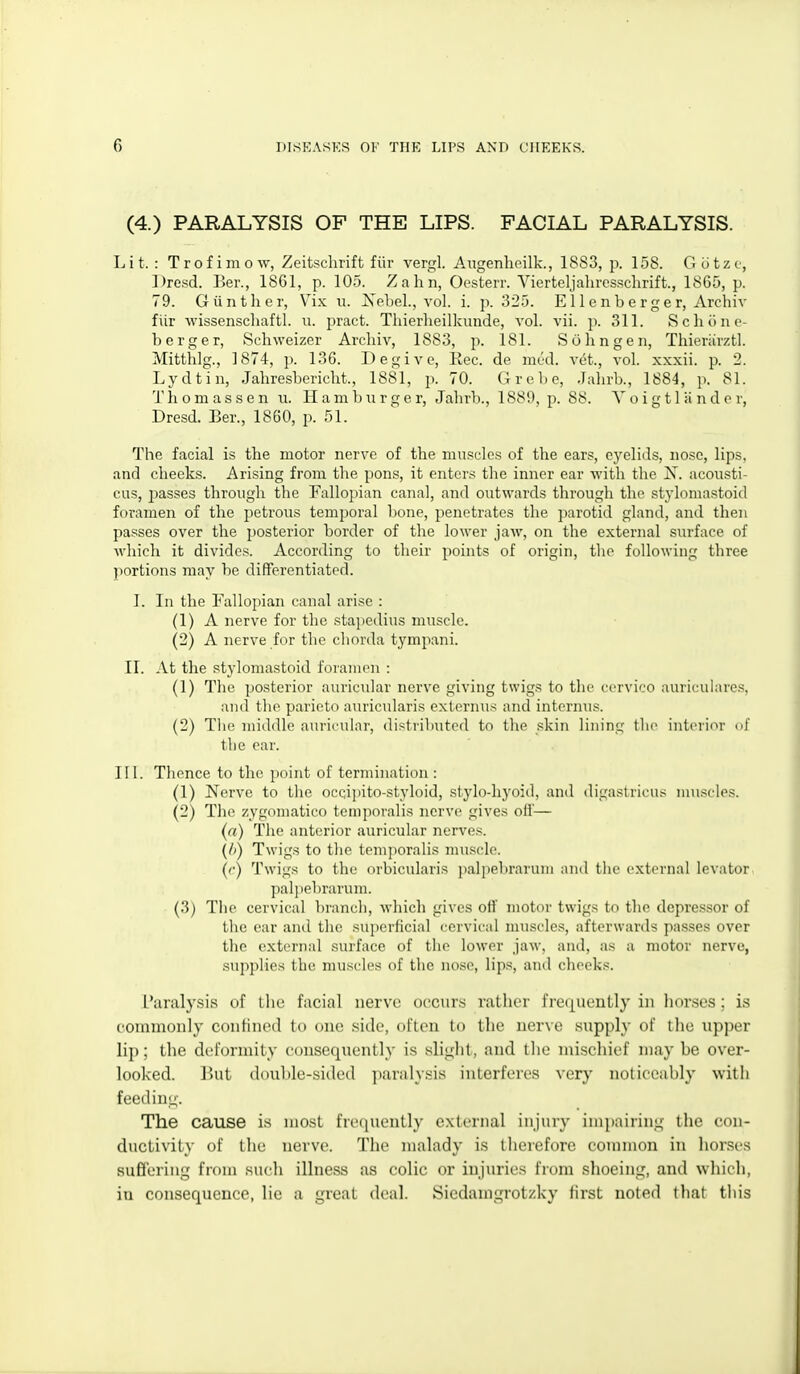 (4.) PARALYSIS OP THE LIPS. FACIAL PARALYSIS. Lit.: Trofimow, Zeitschrift fiir vergl. Angenhoilk., 1883, p. 158. Gcitzo, Dresd. Ber., 1861, p. 105. Zahn, Oesterr. Vierteljaliresschrift., 1865, p. 79. G tint her, Vix u. iS'ebel., vol. i. p. 325. E11 e n b e r g e r, Archiv fiir wissenscliaftl. ii. pract. Thierlieilkimde, vol. vii. p. 311. Scliunc- berger, Schweizer Archiv, 1883, p. 181. Sohngeii, ThioriirzU. Mitthlg., 1874, p. 136. Degive, Eec. de mud. vcjt., vol. xxxii. p. 2. Lydtin, Jahresbericht., 1881, p. 70. Grebe, Jahrb., 1884, p. 81. T h 0 ni a s s e n ii. H a m b ii r g e r, Jahrb., 1889, p. 88. Y o i g 11 ;i n d e r, Dresd. Ber., 1860, p. 51. ' The facial is the motor nerve of the muscles of the ears, cj'elids, nose, lips, and cheeks. Arising from the pons, it enters the inner ear with the jS. aconsti- CLis, i^asses through the Fallopian canal, and outwards through the stylomastoid foramen of the petrous temporal Irone, penetrates the parotid gland, and then passes over the posterior border of the lower jaw, on the external surface of which it divides. According to their points of origin, the following three portions may be diflferentiated. I. In the Fallopian canal arise : (1) A nerve for the stapedius muscle. (2) A nerve for the chorda tympani. II. At the stylomastoid foramen : (1) The posterior auricular nerve giving twigs to the ccrvico auricuhircs, and the parieto auricularis externus and internus. (2) The middle auricular, distributed to the skin lining tlic interior <»f the ear. III. Thence to the point of termination : (1) Nerve to the occiiiito-styloid, s(ylo-h_yoid, and digaslricus muscles. (2) The zygomatico temporalis nerve gives oil'— (a) The anterior auricular nerves. (A) Twigs to the temporalis muscle. ((■) Twigs to the orbicularis palpebrarum and the external levator pal])ebrarum. (3) The cervical branch, which gives off motor twigs to the depressor of the ear and the superficial cervical muscles, afterwards passes over the external surface of the lower jaw, and, as a motor nerve, supplies the muscles of the nose, lips, am\ cheeks. L'aralysis of tlie facial nerve occurs rather fre(piently in liorses; is commonly confined to one side, often to the nerve supply of the upper lip; the deformity consequently is slight, and the niiscliief may be over- looked. P)Ut (l()ul)le-sided ])aralysis interferes very noticeably with feedin^^-. The cause is most freijuently external injury impairing; the con- ductivity of the nerve. The malady is therefore counnon in horses suffering from sucli illness as colic or injuries from shoeing, and which, in consequence, lie a great deal. Siedamgrotzky first noted that this