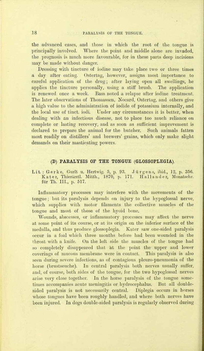 the advanced cases, and those in which the root of the tongue is principally involved. Where the point and middle alone are invaded, the prognosis is much more favourable, for in these parts deep incisions may be made without danger. Dressing with tincture of iodine may take place two or three times a day after eating. Ostertag, however, assigns most importance to careful application of the drug; after laying open all swellings, he applies the tincture personally, using a stiff brush. The application is renewed once a week. Bass noted a relapse after iodine treatment. The later observations of Thomassen, Nocard, Ostertag, and others give a high value to the administration of iodide of potassium internally, and the local use of tinct. iodi. Under any circumstances it is better, when dealing with an infectious disease, not to place too much reliance on complete or lasting recovery, and as soon as sufiicient improvement is declared to prepare the animal for the butcher. Such animals fatten most readily on distillers' and brewers' grains, which only make slight demands on their masticating powers. (D) PARALYSIS OF THE TONGUE (GLOSSOPLEGIA). Lit.: Gerke, Gurlt u. Hertwig. 5, p. 93. Jiirgens, ibid., 12, p. 350). Kater, Thieriirztl. Mitth., 1870, p. 171. Hallander, jMouatsclir. fiir Th. III., p. 517. Inlianimatory processes may interfere with the movements of the tongue; Init its paralysis depends on injury to the In-poglossal nerve, which supplies with motor filaments the collective muscles of the tongue and most of those of the hyoid bone. Wounds, abscesses, or iuflammatory processes may afiect the nerve at some point of its course, or at its origin on the inferior surface of the medulla, and thus produce glossoplegia. Kater saw one-sided paralysis occur in a foal which three months before had been wounded in the tliroat with a knife. On the left side the muscles of the tongue had so completely disappeared that at the point the upper and lower coverings of nmcous membrane were in contact. This paralysis is also seen during severe infections, as of contagious pleuro-pueunionia of the horse (brustseuche). In central paralysis l)oth nerves usually sufl'er, and, of course, both sides of tlie tongue, for the two hypoglossal nerves arise very close together. In the horse paralysis of tlie tongue some- times accompanies acute meningitis or, hydrocephalus. But all double- sided paralysis is not necessarily central. Diplegia occurs in hnrses whose tongues have been roughly handled, and where both nerves have been injured. In dogs double-sided paralysis is regularly observed during