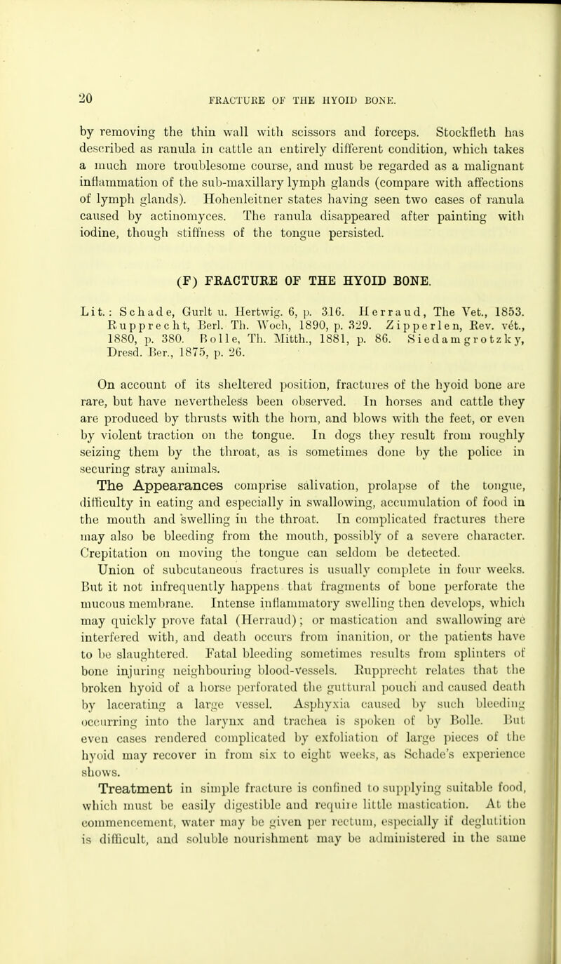 by removing the thin wall with scissors and forceps. Stockfleth has described as ranula in cattle an entirely different condition, which takes a much more trouljlesome course, and must be regarded as a malignant inflammation of the sub-maxillary lymph glands (compare with affections of lymph glands). Hohenleitner states having seen two cases of ranula caused by actinomyces. The ranula disappeared after painting witli iodine, though stiffness of tlie tongue persisted. (F) FRACTURE OF THE HYOID BONE. Lit.: Schade, Gurlt u. Hertwig. 6, p. 31G. Herraud, The Vet., 1853. Rupprecht, Eerl. Th. Wocli, 1890, p. 329. Zipperlen, Rev. vet., 1880, p. 380. Bolle, Th. Mitth., 1881, p. 86. S i ed am g r o tz k y, Dre-sd. I>er., 1875, p. 26. On account of its sheltered position, fractures of the h.yoid bone are rare, but have nevertheless been observed. In horses and cattle they are produced by thrusts with the horn, and blows with the feet, or even by violent traction on the tongue. In dogs they result from roughly seizing them by the tliroat, as is sometimes done by the police in securing stray animals. The Appearances comprise salivation, prolapse of the tongue, ditFiculty in eating and especially in swallowing, accumulation of food in the mouth and swelling in the throat. In complicated fractures there may also be bleeding from the mouth, possibly of a severe character. Crepitation on moving the tongue can seldom be detected. Union of subcutaneous fractures is usually complete in four weeks. But it not infrequently happens that fragments of bone perforate the mucous membrane. Intense inilannnatory swelling then develops, which may quickly prove fatal (Herraud); or mastication and swallowing are interfered with, and death occurs from inanition, or the patients have to be slaughtered. I'atal bleeding sometimes results from splinters of bone injuring neighbouring blood-vessels, liupprecht relates that the broken hyoid of a horse perforated the guttural pouch and caused death by lacerating a large vessel. Asphy.xia caused by such bleeding occurring into the larynx and trachea is spoken of by Bolle. But even cases rendered complicated by exfoliation of large pieces of tlie hyoid may recover in from six to eight weeks, as Schade's experience shows. Treatment in simple fracture is confined tosupi)lying suitable food, which nnist be easily digestible and requiie little mastication. At the commencement, water may be given per rectum, especially if deglutition is difiicult, and soluble nourishment may be administered in the same