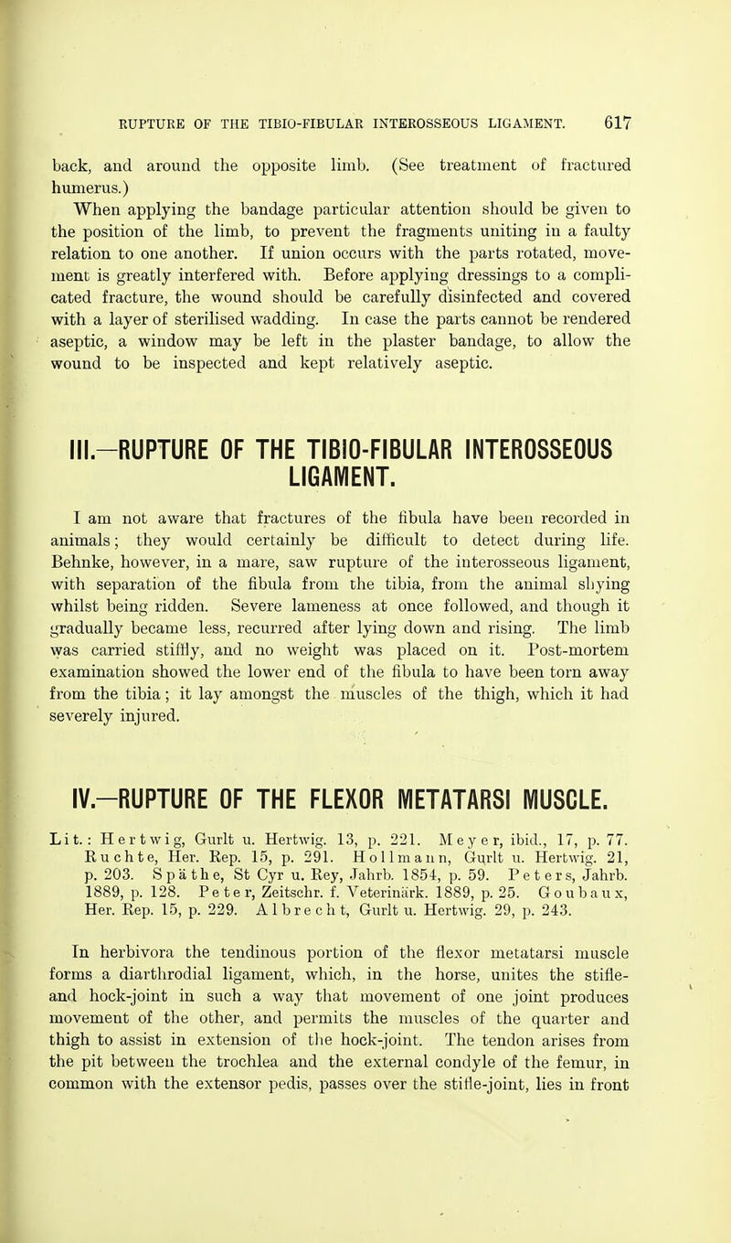 back, and around the opposite limb. (See treatment of fractured humerus.) When applying the bandage particular attention should be given to the position of the limb, to prevent the fragments uniting in a faulty relation to one another. If union occurs with the parts rotated, move- ment is greatly interfered with. Before applying dressings to a compli- cated fracture, the wound should be carefully disinfected and covered with a layer of sterilised wadding. In case the parts cannot be rendered aseptic, a window may be left in the plaster bandage, to allow the wound to be inspected and kept relatively aseptic. Ill-RUPTURE OF THE TIBIO-FIBULAR INTEROSSEOUS LIGAMENT. I am not aware that fractures of the fibula have been recorded in animals; they would certainly be difficult to detect during life. Behnke, however, in a mare, saw rupture of the interosseous ligament, with separation of the fibula from the tibia, from the animal shying whilst being ridden. Severe lameness at once followed, and though it gradually became less, recurred after lying down and rising. The limb was carried stifHy, and no weight was placed on it. Post-mortem examination showed the lower end of the fibula to have been torn away from the tibia; it lay amongst the muscles of the thigh, which it had severely injured. IV.-RUPTURE OF THE FLEXOR IVIETATARSI MUSCLE. Lit.: Hertwig, Gurlt u. Hertwig. 13, p. 221. Meyer, ibid., 17, p. 77. Ruchte, Her. Rep. 15, p. 291. Hollmann, Gurlt u. Hertwig. 21, p. 203. S p a th e, St Cyr u. Key, .Jahrb. 1854, p. 59. Peters, Jahrb. 1889, p. 128. Peter, Zeitschr. f. Veteriniirk. 1889, p. 25. G o u b a u x, Her. Rep. 15, p. 229. Albrecht, Gurlt u. Hertwig. 29, p. 243. In herbivora the tendinous portion of the flexor metatarsi muscle forms a diarthrodial ligament, which, in the horse, unites the stifle- and hock-joint in such a way that movement of one joint produces movement of the other, and permits the muscles of the quarter and thigh to assist in extension of tlie hock-joint. The tendon arises from the pit between the trochlea and the external condyle of the femur, in common with the extensor pedis, passes over the stifle-joint, lies in front