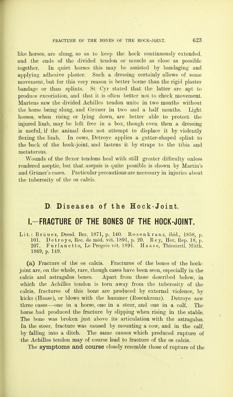 like horses, are slung, so as to keep the hock continuously extended, and the ends of the divided tendon or muscle as close as possible together. In quiet horses this may be assisted by bandaging and applying adhesive plaster. Such a dressing certainly allows of some movement, but for this very reason is better borne than the rigid plaster bandage or than splints. St Cyr stated that the latter are apt to produce excoriation, and that it is often better not to check movement. Martens saw the divided Achilles tendon unite in two months without tine horse being slung, and Griiner in two and a half months. Light horses, when rising or lying down, are better able to protect the injured limb, may be left free in a box, though even then a dressing is useful, if the animal does not attempt to displace it by violently flexing the limb. In cows, Detroye applies a gutter-shaped splint to the back of the hock-joint, and fastens it by straps to the tibia and metatarsus. Wounds of the flexor tendons heal with still greater ditficulty unless rendered aseptic, but that, asepsis is quite possible is shown by Martin's and Griiner's cases. Particular precautions are necessary in injuries about the tuberosity of the os calcis. D. Diseases of the Hock-Joint. I.-FRACTURE OF THE BONES OF THE HOCK-JOINT. Lit.: Briiuer, Dresd. Ber. 1871, p. 140. R-osenkranz, ibid., 1858, p. 101. Detroye, Bee. de med. yet. 1891, p. 20. Key, Her. Rep. 18, p. 207. Fur Ian etto, Le Progres vet. 1891. H a a s e, Thieriirztl. Mitth. 1869, p. 149. (a) Fracture of the os calcis. Fractures of the bones of the hock- joint are, on the whole, rare, though cases have been seen, especially in the calcis and astragalus bones. Apart from those described below, in which the Achilles tendon is torn away from the tuberosity of the calcis, fractures of this bone are produced by external violence, by kicks (Haase), or blows with the hammer (Rosenkranz). Detroye saw three cases—one in a horse, one in a steer, and one in a calf. The horse had produced the fracture by slipping when rising in the stable. The bone was broken just above its articulation with the astragalus. In the steer, fracture was caused by mounting a cow, and in the calf, by falling into a ditch. The same causes which produced rupture of the Achilles tendon may of course lead to fracture of the os calcis. The symptoms and course closely resemble those of rupture of the