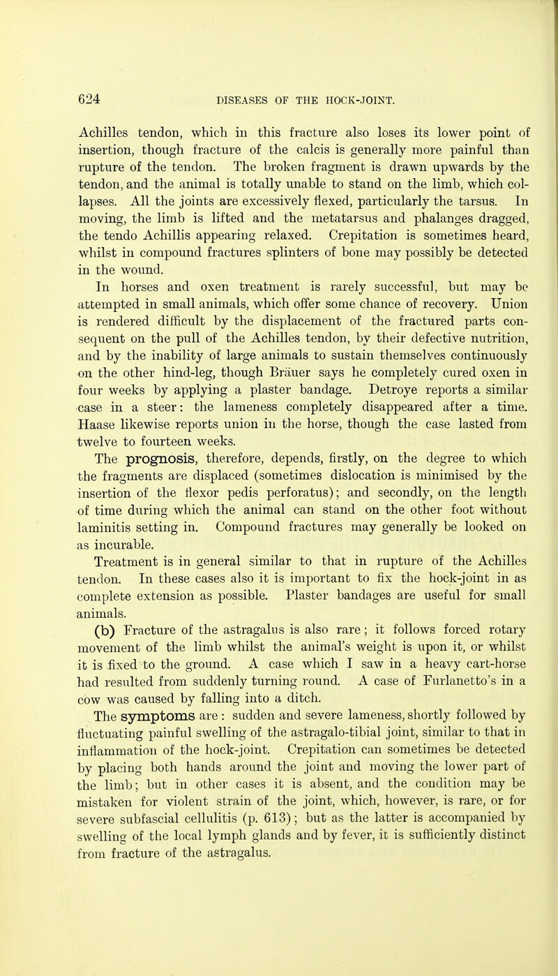 Achilles tendon, which in this fracture also loses its lower point of insertion, though fracture of the calcis is generally more painful than rupture of the tendon. The broken fragment is drawn upwards by the tendon, and the animal is totally unable to stand on the limb, which col- lapses. All the joints are excessively flexed, particularly the tarsus. In moving, the limb is lifted and the metatarsus and phalanges dragged, the tendo Achillis appearing relaxed. Crepitation is sometimes heard, whilst in compound fractures splinters of bone may possibly be detected in the wound. In horses and oxen treatment is rarely successful, but may be attempted in small animals, which offer some chance of recovery. Union is rendered difficult by the displacement of the fractured parts con- sequent on the pull of the Achilles tendon, by their defective nutrition, and by the inability of large animals to sustain themselves continuously on the other hind-leg, though Brauer says he completely cured oxen in four weeks by applying a plaster bandage. Detroye reports a similar ■case in a steer: the lameness completely disappeared after a time. Haase likewise reports union in the horse, though the case lasted from twelve to fourteen weeks. The prognosis, therefore, depends, firstly, on the degree to which the fragments are displaced (sometimes dislocation is minimised by the insertion of the fiexor pedis perforatus); and secondly, on the length of time during which the animal can stand on the other foot without laminitis setting in. Compound fractures may generally be looked on as incurable. Treatment is in general similar to that in rupture of the Achilles tendon. In these cases also it is important to fix the hock-joint in as complete extension as possible. Plaster bandages are useful for small animals. (b) Fracture of the astragalus is also rare; it follows forced rotary movement of the limb whilst the animal's weight is upon it, or whilst it is fixed to the ground. A case which I saw in a heavy cart-horse had resulted from suddenly turning round. A case of Furlanetto's in a cow was caused by falling into a ditch. The symptoms are : sudden and severe lameness, shortly followed by fluctuating painful swelling of the astragalo-tibial joint, similar to that in inflammation of the hock-joint. Crepitation can sometimes be detected by placing both hands around the joint and moving the lower part of the limb; but in other cases it is absent, and the condition may be mistaken for violent strain of the joint, which, however, is rare, or for severe subfascial cellulitis (p. 613); but as the latter is accompanied by swelline of the local lymph glands and by fever, it is sufficiently distinct from fracture of the astragalus.