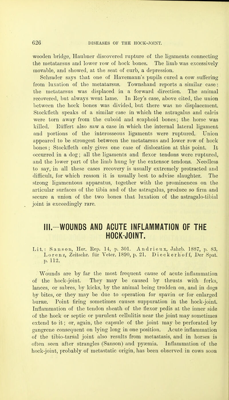wooden bridge, Haubner discovered rupture of the ligaments connecting th6 metatarsus and lower row of hock bones. The limb was excessively movable, and showed, at the seat of curb, a depression. Schrader says that one of Havemann's pupils cured a cow suffering from luxation of the metatarsus. Townshand reports a similar case: the metatarsus was displaced in a forward direction. The animal recovered, but always went lame. In Eey's case, above cited, the union Ijetween the hock bones was divided, but there was no displacement. Stockfieth speaks of a similar case in which the astragalus and calcis were torn away from the cuboid and scaphoid bones; the horse was killed. Eiiffert also saw a case in which the internal lateral ligament and portions of the interosseous ligaments were ruptured. Union appeared to be strongest between the metatarsus and lower row of hock bones ; Stockfieth only gives one case of dislocation at this point. It occurred in a dog; all the ligaments and flexor tendons were ruptured, and the lower part of the limb hung by the extensor tendons. Needless to say, in all these cases recovery is usually extremely protracted and difficult, for which reason it is usually best to advise slaughter. The strong ligamentous apparatus, together with the prominences on the articular surfaces of the tibia and of the astragalus, produce so firm and secure a union of the two bones that luxation of the astragalo-tibial joint is exceedingly rare. Ill.-WOUNDS AND ACUTE INFLAMMATION OF THE HOCK-JOINT. Lit.: Sanson, Her. Kep. 14, p. 301. Andrieux, Jahrb. 1887, p. 83. liOrenz, Zeitscbr. fur Veter, 1890, p. 21. Dieckerhoff, Der Spat, p. 112. . Wounds are by far the most frequent cause of acute inflammation of the hock-joint. They may be caused by thrusts with forks, lances, or sabres, by kicks, by the animal being trodden on, and in dogs by bites, or they may be due to operation for spavin or for enlarged bursas. Point firing sometimes causes suppuration in the hock-joint. Infiammation of the tendon sheath of the flexor pedis at the inner side of the hock or septic or purulent cellulitis near the joint may sometimes extend to it; or, again, the capsule of the joint may be perforated by gangrene consequent on lying long in one position. Acute inflammation of the tibio-tarsal joint also results from metastasis, and in horses is often seen after strangles (Sanson) and pyaemia. Inflammation of the hock-joint, probably of metastatic origin, has been observed in cows soon