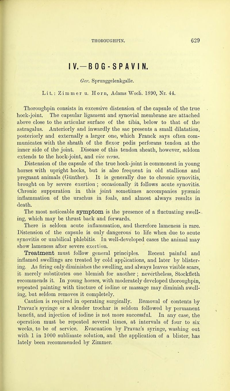 IV.-BOG-SPAVIN. Ge7'. Spriinggelenkgalle. Lit.: Zimmer u. Horn, Adams VVocli. 1890, ISx. 44. Thoroughpin consists in excessive distension of the capsule of the true hock-joint. The capsular ligament and synovial membrane are attached above close to the articular surface of the tibia, below to that of the astragalus. Anteriorly and inwardly the sac presents a small dilatation, posteriorly and externally a larger one, which Franck says often com- municates with the sheath of the flexor pedis perforans tendon at the inner side of the joint. Disease of this tendon sheath, however, seldom extends to the hock-joint, and vice versa. Distension of the capsule of the true hock-joint is commonest in young horses with upright hocks, but is also frequent in old stallions and pregnant animals (Giinther). It is generally due to chronic synovitis, brought on by severe exertion ; occasionally it follows acute synovitis. Chronic suppuration in this joint sometimes accompanies pysemic inflammation of the urachus in foals, and almost always results in death. The most noticeable symptom is the presence of a fluctuating swell-- ing, which may be thrust back and forwards. There is seldom acute inflammation, and therefore lameness is rare. Distension of the capsule is only dangerous to life when due to acute synovitis or umbilical phlebitis. In well-developed cases the animal may show lameness after severe exertion. Treatment must follow general principles. Eecent painful and inflamed swellings are treated by cold applications, and later by blister- ing. As firing only diminishes the swelling, and always leaves visible scars, it merely substitutes one blemish for another ; nevertheless, Stockfleth recommends it. In young horses, with moderately developed thoroughpin, repeated painting with tincture of iodine or massage may diminish swell- ing, but seldom removes it completely. Caution is required in operating surgically. Eemoval of contents by Pravaz's syringe or a slender trochar is seldom followed by permanent benefit, and injection of iodine is not more successful. In any case, the operation must be repeated several times, at intervals of four to six weeks, to be of service. Evacuation by Pravaz's syringe, washing out with 1 in 1000 sublimate solution, and the application of a blister, has lately been recommended by Zimmer.