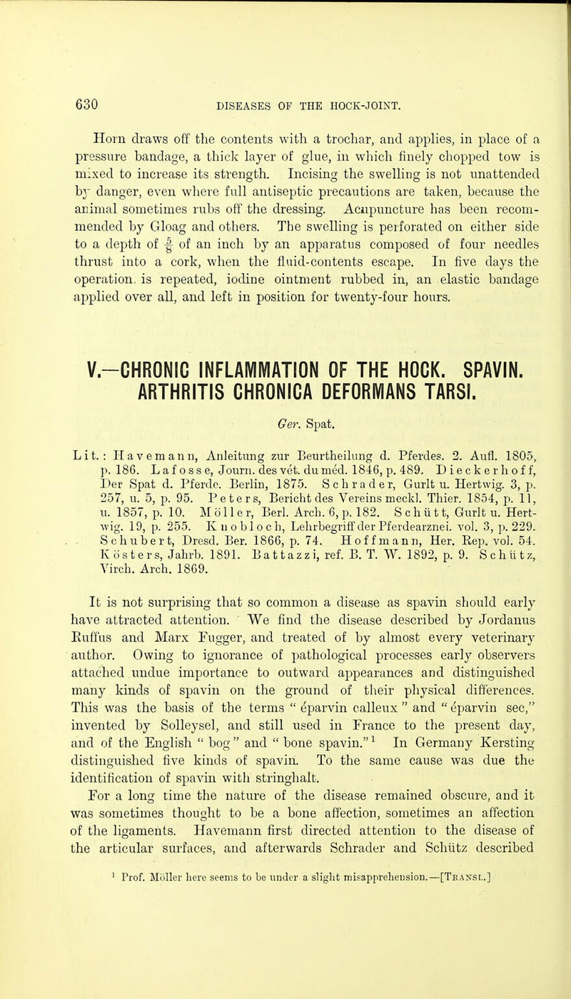 Horn draws off the contents with a trochar, and applies, in place of a pressure bandage, a thick layer of glue, in which finely chopped tow is mixed to increase its stl'ength. Incising the swelling is not unattended hj danger, even where full antiseptic precautions are taken, because the animal sometimes rubs off the dressing. Acupuncture has been recom- mended by Gloag and others. The swelling is perforated on either side to a depth of |- of an inch by an apparatus composed of four needles thrust into a cork, when the fluid-contents escape. In five days the operation is repeated, iodine ointment rubbed in, an elastic bandage applied over all, and left in position for twenty-four hours. V.-CHRONIC INFLAMIVIATION OF THE HOCK. SPAVIN. ARTHRITIS CHRONICA DEFORMANS TARSI. Ger. Spat. Lit.: Havemann, Anleitung zur Beurtheihmg d. Pferdes. 2. Aufl. 1805, p. 186. L a f 0 s s e, Journ. des vet. dunied. 1846, p. 489. Dieckerlioff, Der Spat d. Pferde. Berhn, 1875. Schrader, Gurit u. Hertwig. 3, p. 257, u. 5, p. 95. Peters, Bericht des Vereins meckl. Thier. 1854, p. 11, u. 1857, p. 10. M 011 e r, Berl. Arch. 6, p. 182. S c h ii 11, Gurlt u. Hert- wig. 19, p. 255. Kuobloch, Lehrbegriff der Pferdearznei. vol. 3, p. 229. Schubert, Dresd. Ber. 1866, p. 74. Hoffmann, Her. Eep. vol. 54. Kosters, Jabrb. 1891. B a 11 a z z i, ref. B. T. W. 1892, p. 9. Schiitz, Virch. Arch. 1869. It is not surprisiirg that so common a disease as spavin should early have attracted attention. ' We find the disease described by Jordanus Euffus and Marx Fugger, and treated of by almost every veterinary author. Owing to ignorance of pathological processes early observers attached undue importance to outward appearances and distinguished many kinds of spavin on the ground of their physical differences. This was the basis of the terms  ^parvin calleux  and  eparvin sec, invented by SoUeysel, and still used in France to the present day, and of the English  bog  and  bone spavin. ^ In Germany Kersting distinguished five kinds of spavin. To the same cause was due the identification of spavin with stringhalt. For a long time the nature of the disease remained obscure, and it was sometimes thought to be a bone affection, sometimes an affection of the ligaments. Havemann first directed attention to the disease of the articular surfaces, and afterwards Schrader and Schiitz described ' Prof. Mijller here seems to be under a slight misappreliension.—[Tkansl.]