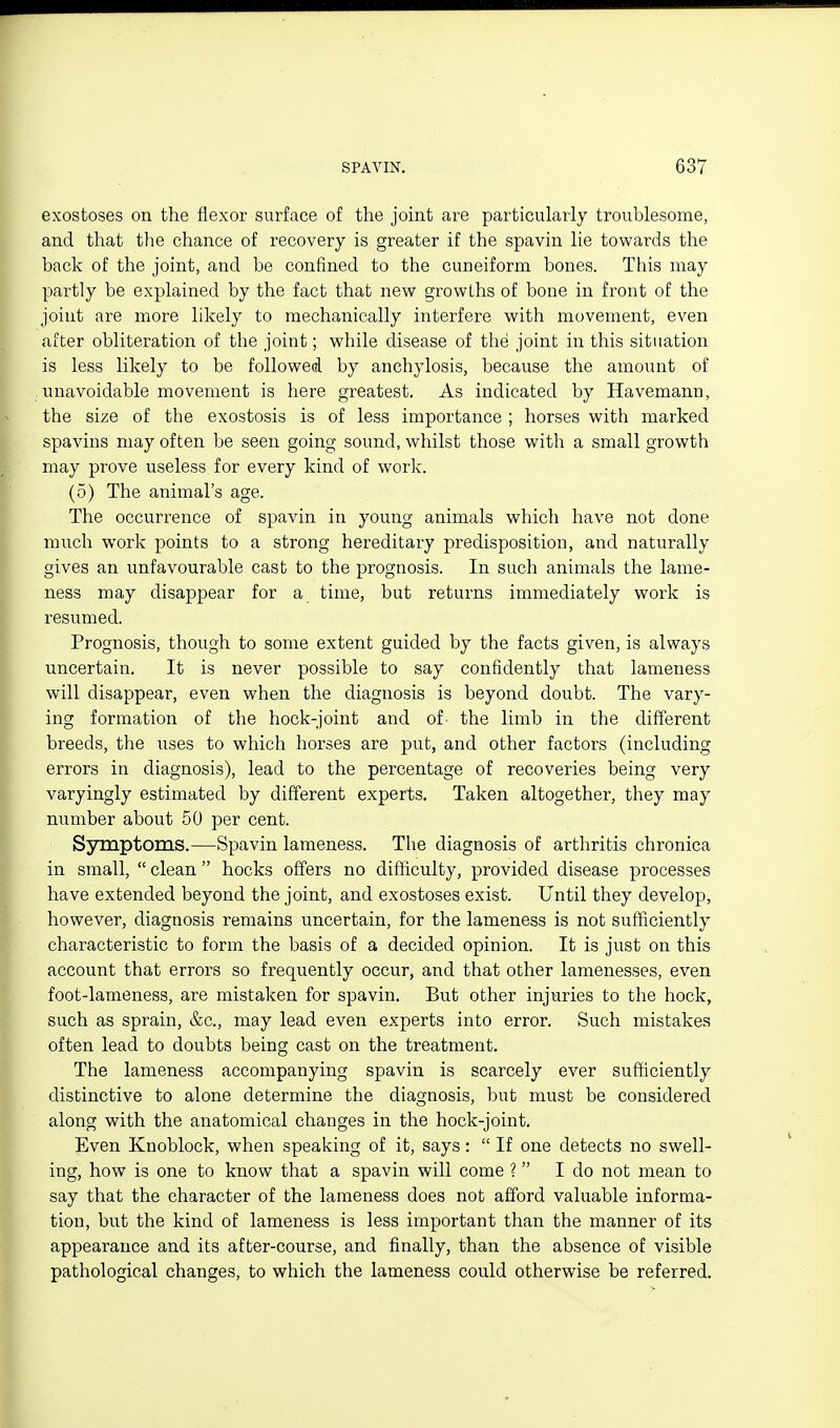 exostoses on the flexor surface of the joint are particularly troublesome, and that the chance of recovery is greater if the spavin lie towards the back of the joint, and be confined to the cuneiform bones. This may partly be explained by the fact that new growths of bone in front of the joint are more likely to mechanically interfere with movement, even after obliteration of the joint; while disease of the joint in this situation is less likely to be followed by anchylosis, because the amount of unavoidable movement is here greatest. As indicated by Havemann, the size of the exostosis is of less importance ; horses with marked spavins may often be seen going sound, whilst those with a small growth may prove useless for every kind of work. (5) The animal's age. The occurrence of spavin in young animals which have not done much work points to a strong hereditary predisposition, and naturally gives an unfavourable cast to the prognosis. In such animals the lame- ness may disappear for a time, but returns immediately work is resumed. Prognosis, though to some extent guided by the facts given, is always uncertain. It is never possible to say confidently that lameness will disappear, even when the diagnosis is beyond doubt. The vary- ing formation of the hock-joint and of the limb in the different breeds, the uses to which horses are put, and other factors (including errors in diagnosis), lead to the percentage of recoveries being very varyingly estimated by different experts. Taken altogether, they may number about 50 per cent. Symptoms.—Spavin lameness. The diagnosis of arthritis chronica in small,  clean  hocks offers no difficulty, provided disease processes have extended beyond the joint, and exostoses exist. Until they develop, however, diagnosis remains uncertain, for the lameness is not sufficiently characteristic to form the basis of a decided opinion. It is just on this account that errors so frequently occur, and that other lamenesses, even foot-lameness, are mistaken for spavin. But other injuries to the hock, such as sprain, &c., may lead even experts into error. Such mistakes often lead to doubts being cast on the treatment. The lameness accompanying spavin is scarcely ever sufficiently distinctive to alone determine the diagnosis, but must be considered along with the anatomical changes in the hock-joint. Even Knoblock, when speaking of it, says:  If one detects no swell- ing, how is one to know that a spavin will come ? I do not mean to say that the character of the lameness does not afford valuable informa- tion, but the kind of lameness is less important than the manner of its appearance and its after-course, and finally, than the absence of visible pathological changes, to which the lameness could otherwise be referred.