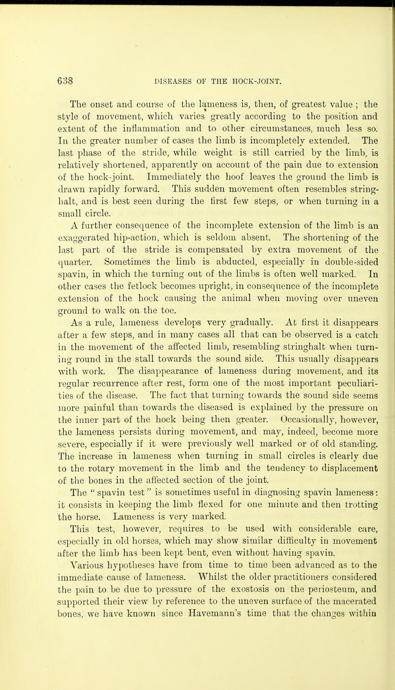 The onset and course of the lameness is, then, of greatest value ; the style of movement, which varies greatly according to the position and extent of the inflammation and to other circumstances, much less so. In the greater number of cases the limb is incompletely extended. The last phase of the stride, while weight is still carried by the limb, is relatively shortened, apparently on account of the pain due to extension of the hock-joint. Immediately the hoof leaves the ground the limb is drawn rapidly forward. This sudden movement often resembles string- halt, and is best seen during the first few steps, or when turning in a small circle. A further consequence of the incomplete extension of the limb is an exaggerated hip-action, which is seldom absent. The shortening of the last part of the stride is compensated by extra movement of the quarter. Sometimes the limb is abducted, especially in double-sided spavin, in which the turning out of the limbs is often well marked. In other cases the fetlock becomes upright, in consequence of the incomplete extension of the hock causing the animal when moving over uneven ground to walk on the toe. As a rule, lameness develops very gradually. At first it disappears after a few steps, and in many cases all that can be observed is a catch in the movement of the affected limb, resembling stringhalt when turn- ing round in the stall towards the sound side. This usually disap])ears with work. The disappearance of lameness during movement, and its regular recurrence after rest, form one of the most important peculiari- ties of the disease. The fact that turning towards the sound side seems more painful than towards the diseased is explained by the pressure on the inner part of the hock being then greater. Occasionally, however, the lameness persists during movement, and may, indeed, become more severe, especially if it were previously well marked or of old standing. The increase in lameness when turning in small circles is clearly due to the rotary movement in the limb and the tendency to displacement of the bones in the affected section of the joint. The  spavin test  is sometimes useful in diagnosing spavin lameness : it consists in keeping the limb flexed for one minute and then trotting the horse. Lameness is very marked. This test, however, requires to be used with considerable care, especially in old horses, which may show similar difficulty in movement after the limb has been kept bent, even without having spavin. Various hypotheses have from time to time been advanced as to the immediate cause of lameness. Whilst the older practitioners considered the pain to be due to pressure of the exostosis on the periosteum, and supported their view by reference to the uneven surface of the macerated bones, we have known since Havemann's time that the changes within