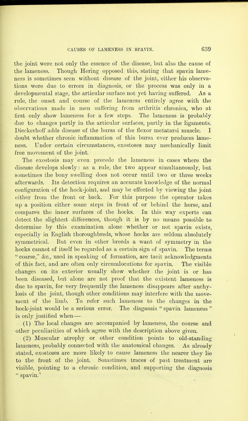 the joint were not only the essence of the disease, but also the cause of the lameness. Though Hering opposed this, stating that spavin lame- ness is sometimes seen without disease of the joint, either his observa- tions were due to errors in diagnosis, or the process was only in a developmental stage, the articular surface not yet having suffered. As a rule, the onset and course of the lameness efitirely agree with the observations made in men suffering from arthritis chronica, who at first only show lameness for a few steps. The lameness is probably due to changes partly in the articular surfaces, partly in the ligaments. Dieckerhoff adds disease of the bursa of the flexor metatarsi muscle. I doubt whether chronic inflammation of this bursa ever produces lame- ness. Under certain circumstances, exostoses may mechanically limit free movement of the joint. The exostosis may even precede the lameness in cases where the disease develops slowly: as a rule, the two appear simultaneously, but sometimes the bony swelling does not occur until two or three weeks afterwards. Its detection requires an accurate knowledge of the normal configuration of the hock-joint, and may be effected by viewing the joint either from the front or back. For this purpose the operator takes up a position either some steps in front of or behind the horse, and compares the inner surfaces of the hocks. In this way experts can detect the slightest differences, though it is by no means possible to determine by this examination alone whether or not spavin exists, especially in English thoroughbreds, whose hocks are seldom absolutely symmetrical. But even in other breeds a want of symmetry in the hocks cannot of itself be regarded as a certain sign of spavin. The terms  coarse, &c., used in speaking of formation, are tacit acknowledgments of this fact, and are often only circumlocutions for spavin. The visible changes on its exterior usually show whether the joint is or has been diseased, but alone are not proof that the existent lameness is due to spavin, for very frequently the lameness disappears after anchy- losis of the joint, though other conditions may interfere with the move- ment of the limb. To refer such lameness to the changes in the hock-joint would be a serious error. The diagnosis  spavin lameness  is only justified when—• (1) The local changes are accompanied by lameness, the course and other peculiarities of which agree with the description above given. (2) Muscular atrophy or other condition points to old-standing lameness, probably connected with the anatomical changes. As already stated, exostoses are more likely to cause lameness the nearer they lie to the front of the joint. Sometimes traces of past treatment are visible, pointing to a chronic condition, and supporting the diagnosis  spavin.