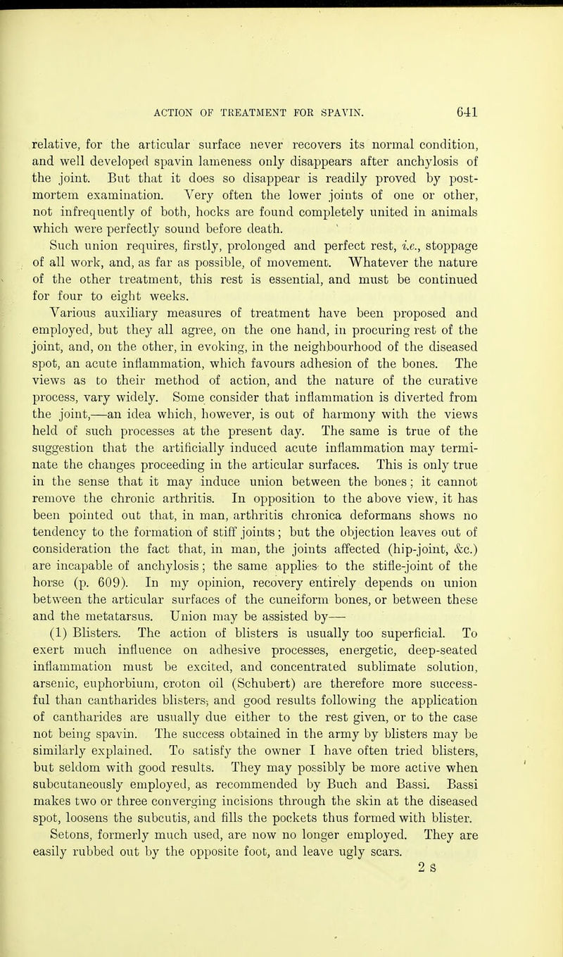 relative, for the articular surface never recovers its normal condition, and well developed spavin lameness only disappears after anchylosis of the joint. But that it does so disappear is readily proved by post- mortem examination. Very often the lower joints of one or other, not infrequently of both, hocks are found completely united in animals which were perfectly sound before death. Such union requires, firstly, prolonged and perfect rest, i.e., stoppage of all work, and, as far as possible, of movement. Whatever the nature of the other treatment, this rest is essential, and must be continued for four to eight weeks. Various auxiliary measures of treatment have been proposed and employed, but they all agree, on the one hand, in procuring rest of the joint, and, on the other, in evoking, in the neighbourhood of the diseased spot, an acute inflammation, which favours adhesion of the bones. The views as to their method of action, and the nature of the curative process, vary widely. Some consider that inflammation is diverted from the joint,—an idea which, however, is out of harmony with the views held of such processes at the present day. The same is true of the suggestion that the artificially induced acute inflammation may termi- nate the changes proceeding in the articular surfaces. This is only true in the sense that it may induce union between the bones; it cannot remove the chronic arthritis. In opposition to the above view, it has been pointed out that, in man, arthritis chronica deformans shows no tendency to the formation of stiff joints; but the objection leaves out of consideration the fact that, in man, the joints affected (hip-joint, &c.) are incapable of anchylosis; the same applies- to the stifle-joint of the horse (p. 609). In my opinion, recovery entirely depends on union between the articular surfaces of the cuneiform bones, or between these and the metatarsus. Union may be assisted by—■ (1) Blisters. The action of blisters is usually too superficial. To exert much influence on adhesive processes, energetic, deep-seated inflammation must be excited, and concentrated sublimate solution, arsenic, euphorbium, croton oil (Schubert) are therefore more success- ful than cantharides blisters-, and good results following the application of cantharides are usually due either to the rest given, or to the case not being spavin. The success obtained in the army by blisters may be similarly explained. To satisfy the owner I have often tried blisters, but seldom with good results. They may possibly be more active when subcutaneously employed, as recommended by Buch and Bassi. Bassi makes two or three converging incisions through the skin at the diseased spot, loosens the subcutis, and fills the pockets thus formed with blister. Setons, formerly much used, are now no longer employed. They are easily rubbed out by the opposite foot, and leave ugly scars. 2 S