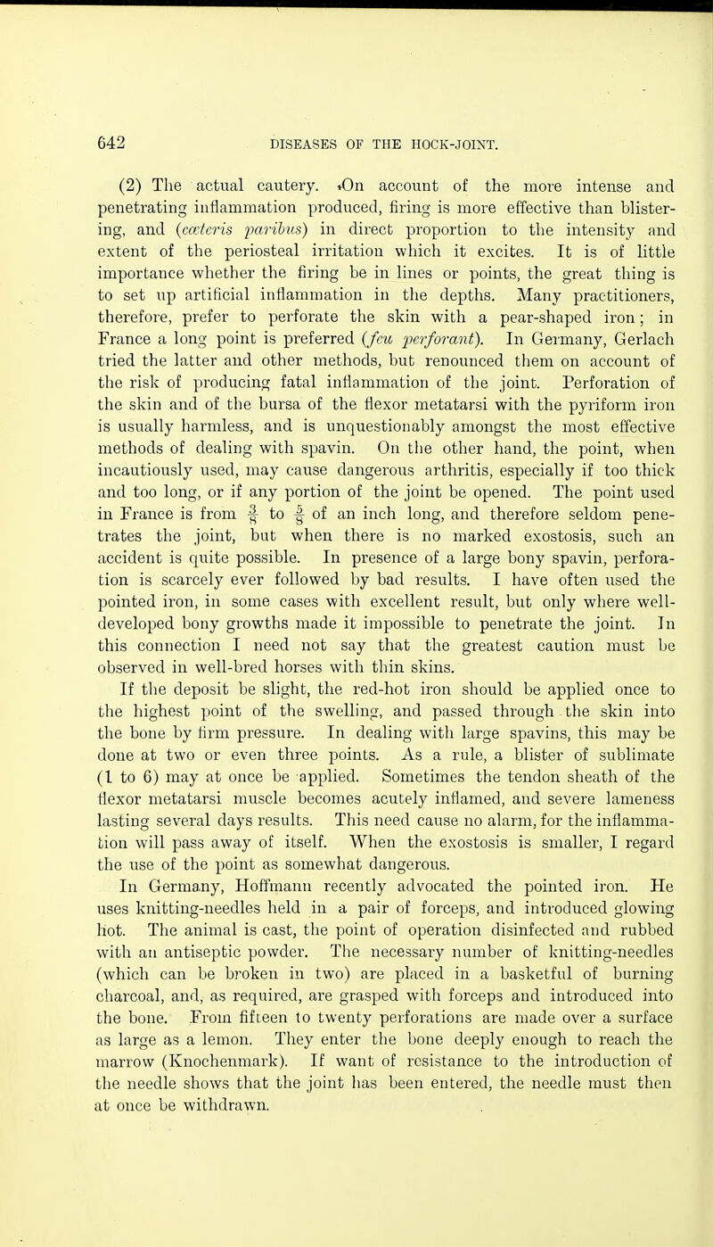 (2) The actual cautery. tOn account of the more intense and penetrating inflammation produced, firing is more effective than blister- ing, and {cceteris imribiLs) in direct proportion to the intensity and extent of the periosteal irritation which it excites. It is of little importance whether the firing be in lines or points, the great thing is to set up artificial inflammation in the depths. Many practitioners, therefore, prefer to perforate the skin with a pear-shaped iron; in France a long point is preferred {fm pcrforant). In Germany, Gerlach tried the latter and other methods, but renounced them on account of the risk of producing fatal inflammation of the joint. Perforation of the skin and of the bursa of the flexor metatarsi with the pyriform iron is usually harmless, and is unquestionably amongst the most effective methods of dealing with spavin. On the other hand, the point, when incautiously used, may cause dangerous arthritis, especially if too thick and too long, or if any portion of the joint be opened. The point used in France is from ^ to -| of an inch long, and therefore seldom pene- trates the joint, but when there is no marked exostosis, such an accident is quite possible. In presence of a large bony spavin, perfora- tion is scarcely ever followed by bad results. I have often iised the pointed iron, in some cases with excellent result, but only where well- developed bony growths made it impossible to penetrate the joint. In this connection I need not say that the greatest caution must be observed in well-bred horses with thin skins. If the deposit be slight, the red-hot iron should be applied once to the highest point of the swelling, and passed through the skin into the bone by firm pressure. In dealing with large spavins, this may be done at two or even three points. As a rule, a blister of sublimate (I to 6) may at once be applied. Sometimes the tendon sheath of the flexor metatarsi muscle becomes acutely inflamed, and severe lameness lasting several days results. This need cause no alarm, for the inflamma- tion will pass away of itself. When the exostosis is smaller, I regard the use of the point as somewhat dangerous. In Germa.ny, Hoffmann recently advocated the pointed iron. He uses knitting-needles held in a pair of forceps, and introduced glowing hot. The animal is cast, the point of operation disinfected and rubbed with an antiseptic powder. The necessary number of knitting-needles (which can be broken in two) are placed in a basketful of burning charcoal, and, as required, are grasped with forceps and introduced into the bone. From fifteen to twenty perforations are made over a surface as large as a lemon. They enter the bone deeply enough to reach the marrow (Knochenmark). If want of resistance to the introduction of the needle shows that the joint has been entered, the needle must then at once be withdrawn.
