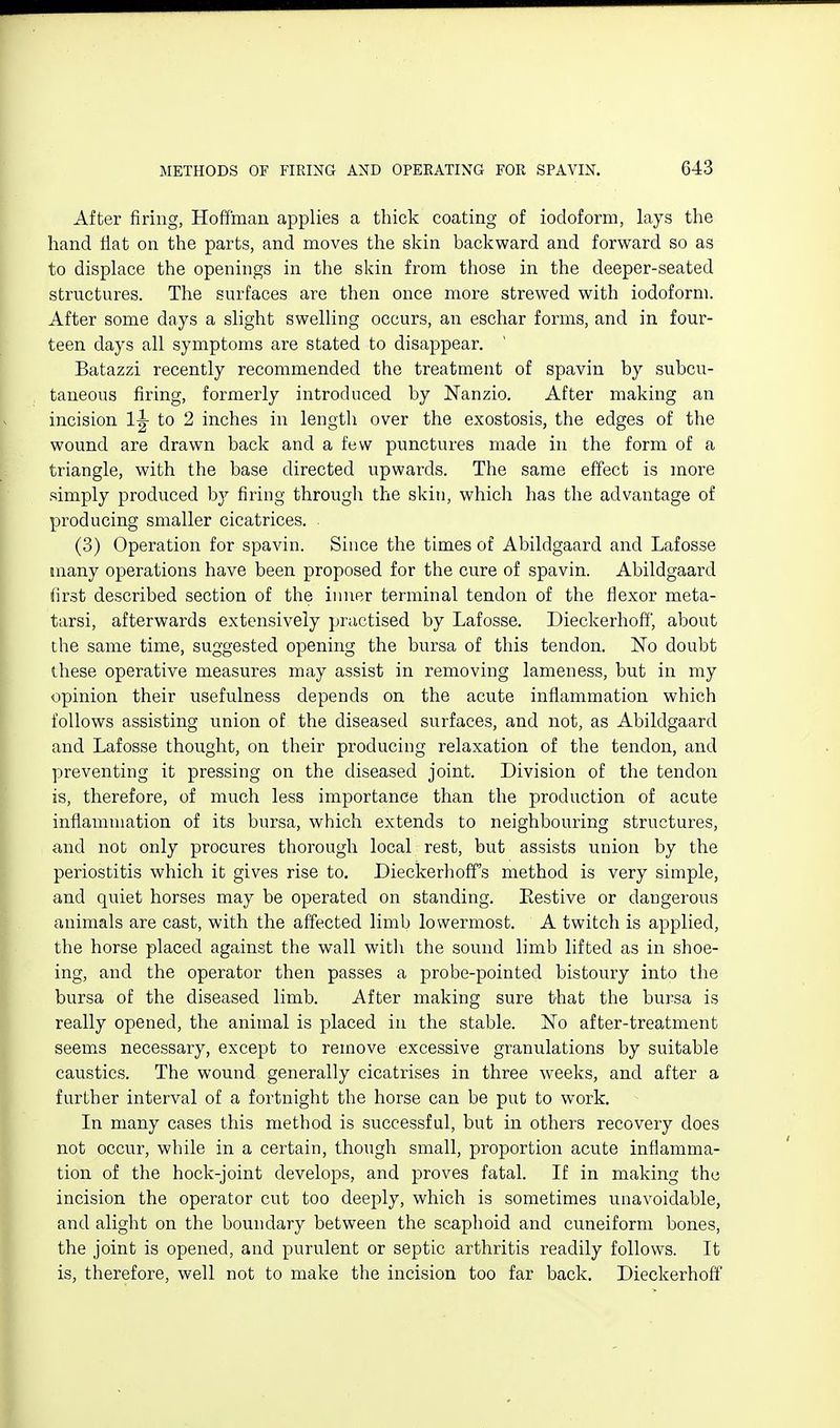 After firing, Hoffman applies a thick coating of iodoform, lays the hand flat on the parts, and moves the skin backward and forward so as to displace the openings in the skin from those in the deeper-seated structures. The surfaces are then once more strewed with iodoform. After some days a slight swelling occurs, an eschar forms, and in four- teen days all symptoms are stated to disappear. Batazzi recently recommended the treatment of spavin by subcu- taneous firing, formerly introduced by ISTanzio. After making an incision 1^ to 2 inches in length over the exostosis, the edges of the wound are drawn back and a few punctures made in the form of a triangle, with the base directed upwards. The same effect is more simply produced b}'' firing through the skin, which has the advantage of producing smaller cicatrices. (3) Operation for spavin. Since the times of Abildgaard and Lafosse many operations have been proposed for the cure of spavin. Abildgaard iirst described section of the inner terminal tendon of the flexor meta- tarsi, afterwards extensively practised by Lafosse. Dieckerhoff', about the same time, suggested opening the bursa of this tendon. No doubt these operative measures may assist in removing lameness, but in niy opinion their usefulness depends on the acute inflammation which follows assisting union of the diseased surfaces, and not, as Abildgaard and Lafosse thought, on their producing relaxation of the tendon, and preventing it pressing on the diseased joint. Division of the tendon is, therefore, of much less importance than the production of acute iniiamniation of its bursa, which extends to neighbouring structures, and not only procures thorough local rest, but assists union by the periostitis which it gives rise to. Dieckerhoff's method is very simple, and quiet horses may be operated on standing. Eestive or dangerous animals are cast, with the affected limb lowermost. A twitch is applied, the horse placed against the wall with the sound limb lifted as in shoe- ing, and the operator then passes a probe-pointed bistoury into the bursa of the diseased limb. After making sure that the bursa is really opened, the animal is placed in the stable. No after-treatment seems necessary, except to remove excessive granulations by suitable caustics. The wound generally cicatrises in three weeks, and after a further interval of a fortnight the horse can be put to work. In many cases this method is successful, but in others recovery does not occur, while in a certain, though small, proportion acute inflamma- tion of the hock-joint develops, and proves fatal. If in making the incision the operator cut too deeply, which is sometimes unavoidable, and alight on the boundary between the scaphoid and cuneiform bones, the joint is opened, and purulent or septic arthritis readily follows. It is, therefore, well not to make the incision too far back. Dieckerhoff