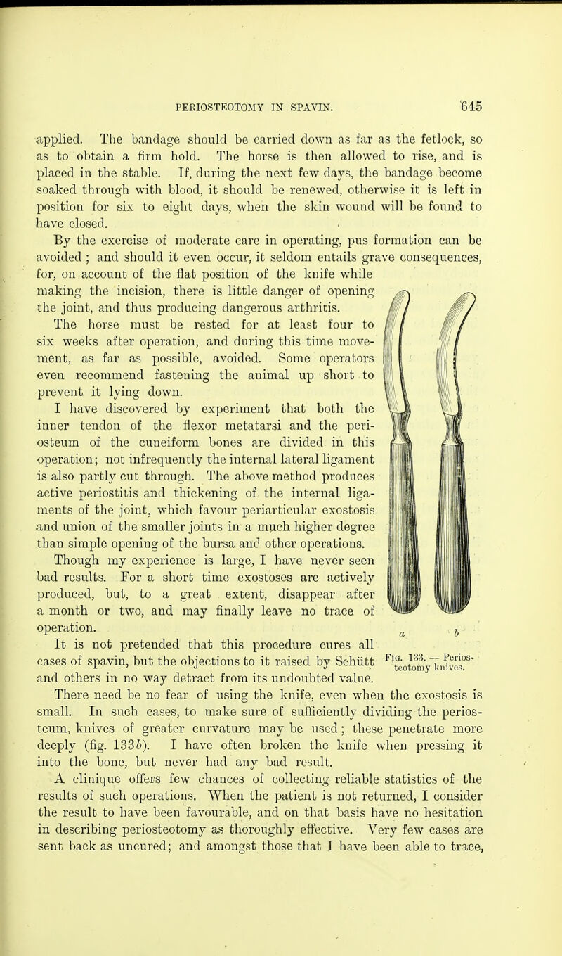 applied. The bandage should be carried down as far as the fetlock, so as to obtain a firm hold. The horse is then allowed to rise, and is placed in the stable. If, during the next few days, the bandage become soaked through with blood, it should be renewed, otherwise it is left in position for six to eight days, when the skin wound will be found to have closed. By the exercise of moderate care in operating, pus formation can be avoided ; and should it even occur, it seldom entails grave consequences, for, on account of the flat position of the knife while making tlie incision, there is little danger of opening the joint, and thus producing dangerous arthritis. The horse must be rested for at least four to six weeks after operation, and during this time move- ment, as far as possible, avoided. Some operators even recommend fastening the animal up short to prevent it lying down. I have discovered by experiment that both the inner tendon of the flexor metatarsi and the peri- osteum of the cuneiform bones are divided in this operation; not infrequently the internal lateral ligament is also partly cut through. The above method produces active periostitis and thickening of the internal liga- ments of the joint, which favour periarticular exostosis and union of the smaller joints in a m^ich higher degree than simple opening of the bursa and other operations. Though my experience is large, I have never seen bad results. For a short time exostoses are actively produced, but, to a great . extent, disappear after a month or two, and may finally leave no trace of operation. ^ It is not pretended that this procedure cures all cases of spavin, but the objections to it raised by Schiifct ^'eotomyliu^ves^' and others in no way detract from its undoubted value. There need be no fear of using the knife, even when the exostosis is small. In such cases, to make sure of sufficiently dividing the perios- teum, knives of greater curvature may be used; these penetrate more deeply (fig. 1336). I have often broken the knife when pressing it into the bone, but never had any bad result. A clinique offers few cliances of collecting reliable statistics of the results of such operations. When the patient is not returned, I consider the result to have been favourable, and on tliat basis have no hesitation in describing periosteotomy as thoroughly effective. Very few cases are sent back as uncured; and amongst those that I have been able to trace,