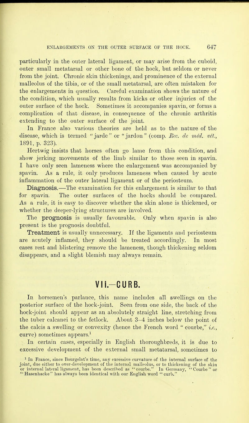 particularly in the outer lateral ligament, or may arise from the cuboid, outer small metatarsal or other bone of the hock, but seldom or never from the joint. Chronic skin thickenings, and prominence of the external malleolus of the tibia, or of the small metatarsal, are often mistaken for the enlargements in question. Careful examination shows the nature of the condition, which usually results from kicks or other injuries of the outer surface of the hock. Sometimes it accompanies spavin, or forms a complication of that disease, in consequence of the chronic arthritis extending to the outer surface of the joint. In France also various theories are held as to the nature of the disease, which is termed  jarde  or  jardon  (comp. Rcc. de viM. vit., 1891, p. 323). Hertwig insists that horses often go lame from this condition, and show jerking movements of the limb similar to those seen in spavin. I have only seen lameness where the enlargement was accompanied by spavin. As a rule, it only produces lameness when caused by acute inflammation of the outer lateral ligament or of the periosteum. Diagnosis.—The examination for this enlargement is similar to that for spavin. The outer surfaces of the hocks should be compared. As a rule, it is easy to discover wliether the skin alone is thickened, or whether the deeper-lying structures are involved. The prognosis is usually favourable. Only when spavin is also present is the prognosis doubtful. Treatment is usually unnecessary. If the ligaments and periosteum are acutely inflamed, they should be treated accordingly. In most cases rest and blistering remove the lameness, though thickening seldom disappears, and a slight blemish may always remain. VII.-CURB. In horsemen's parlance, this name includes all swellings on the posterior surface of the hock-joint. Seen from one side, the back of the hock-joint should appear as an absolutely straight line, stretching from the tuber calcanei to the fetlock. About 3-4 inches below the point of the calcis a swelling or convexity (hence the French word  courbe, i.e., curve) sometimes appears.-^ In certain cases, especially in English thoroughbreds, it is due to excessive development of ■ the external small metatarsal, sometimes to 1 In France, since Bourgelat's time, any excessive curvature of the internal surface of the joint, due either to over-development of the internal malleolus, or to thickening of the skin or internal lateral ligament, has been described as courbe. In Germany,  Courbe  or  Hasenhacke has always been identical with our English word  curb.