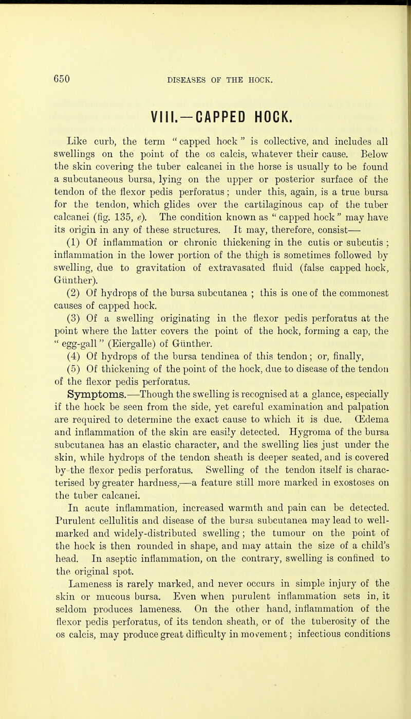 VIII.-CAPPED HOCK. Like curb, the term  capped hock  is collective, and includes all swellings on the point of the os calcis, whatever their cause. Below the skin covering the tuber calcanei in the horse is usually to be found a subcutaneous bursa, lying on the upper or posterior surface of the tendon of the flexor pedis perforatus; under this, again, is a true bursa for the tendon, which glides over the cartilaginous cap of the tuber calcanei (fig. 135, e). The condition known as  capped hock may have its origin in any of these structures. It may, therefore, consist— (1) Of inflammation or chronic thickening in the cutis or subcutis ; inflammation in the lower portion of the thigh is sometimes followed by swelling, due to gravitation of extravasated fluid (false capped hock, Giinther). (2) Of hydrops of the bursa subcutanea ; this is one of the commonest causes of capped hock. (3) Of a swelling originating in the flexor pedis perforatus at the point where the latter covers the point of the hock, forming a cap, the  6gg-gall (Eiergalle) of Giinther. (4) Of hydrops of the bursa tendinea of this tendon; or, finally, (5) Of thickening of the point of the hock, due to disease of the tendon of the flexor pedis perforatus. Sjrmptoms.—Though the swelling is recognised at a glance, especially if the hock be seen from the side, yet careful examination and palpation are required to determine the exact cause to which it is due. Oedema and inflammation of the skin are easily detected. Hygroma of the bursa subcutanea has an elastic character, and the swelling lies just under the skin, while hydrops of the tendon sheath is deeper seated, and is covered by the flexor pedis perforatus. Swelling of the tendon itself is charac- terised by greater hardness,—a feature still more marked in exostoses on the tuber calcanei. In acute inflammation, increased warmth and pain can be detected. Purulent cellulitis and disease of the bursa subcutanea may lead to well- marked and widely-distributed swelling ; the tumour on the point of the hock is then rounded in shape, and may attain the size of a child's head. In aseptic inflammation, on the contrary, swelling is confined to the original spot. Lameness is rarely marked, and never occurs in simple injury of the skin or mucous bursa. Even when purulent inflammation sets in, it seldom produces lameness. On the other hand, inflammation of the flexor pedis perforatus, of its tendon sheath, or of the tuberosity of the OS calcis, may produce great difficulty in mo\^ement; infectious conditions