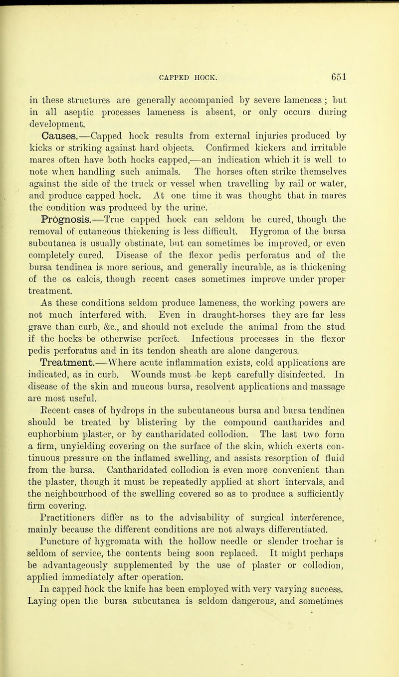 in these structures are generally accompanied by severe lameness ; but in all aseptic processes lameness is absent, or only occurs during development. Causes.—Capped hock results from external injuries produced by kicks or striking against hard objects. Confirmed kickers and irritable mares often have both hocks capped,—an indication which it is well to note when handling such animals. The horses often strike themselves against the side of the truck or vessel when travelling by rail or water, and produce capped hock. At one time it was thought that in mares the condition was produced by the urine. Prognosis.-—True capped hock can seldom be cured, though the removal of cutaneous thickening is less difficult. Hygroma of the bursa subcutanea is usually obstinate, but can sometimes be improved, or even completely cured. Disease of the flexor pedis perforatus and of the bursa tendinea is more serious, and generally incurable, as is thickening of the OS calcis, though recent cases sometimes improve under propei' treatment. As these conditions seldom produce lameness, the working powers are not much interfered with. Even in draught-horses they are far less grave than curb, &c., and should not exclude the animal from the stud if the hocks be otherwise perfect. Infectious processes in the flexor pedis perforatus and in its tendon sheath are alone dangerous. Treatment.—Where acute inflammation exists, cold applications are indicated, as in curb. Wounds must ^be kept carefully disinfected. In disease of the skin and mucous bursa, resolvent applications and massage are most useful. Eecent cases of hydrops in the subcutaneous bursa and bursa tendinea should be treated by blistering by the compound cantharides and euphorbium plaster, or by cantharidated collodion. The last two form a firm, unyielding covering on the surface of the skin, which exerts con- tinuous pressure on the inflamed swelling, and assists resorption of fluid from the bursa. Cantharidated collodion is even more convenient than the plaster, though it must be repeatedly applied at short intervals, and the neighbourhood of the swelling covered so as to produce a sufficiently firm covering. Practitioners differ as to the advisability of surgical interference, mainly because the different conditions are not always differentiated. Puncture of hygromata with the hollow needle or slender trochar is seldom of service, the contents being soon replaced. It might perhaps be advantageously supplemented by the use of plaster or collodion, applied immediately after operation. In capped hock the knife has been employed with very varying success. Laying open the bursa subcutanea is seldom dangerous, and sometimes