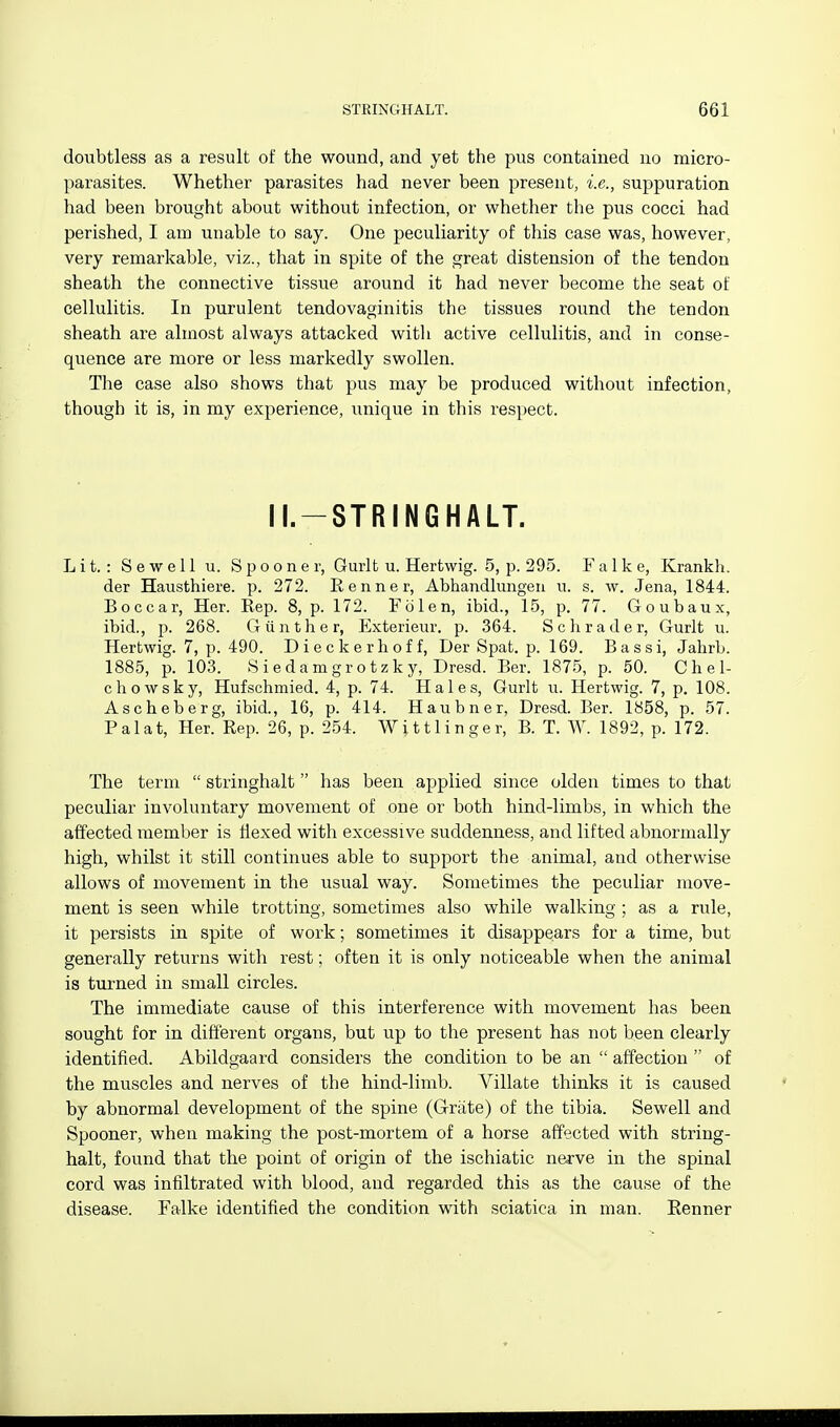 doubtless as a result of the wound, and yet the pus contained no micro- parasites. Whether parasites had never been present, i.e., suppuration had been brought about without infection, or whether the pus cocci had perished, I am unable to say. One peculiarity of this case was, however, very remarkable, viz., that in spite of the great distension of the tendon sheath the connective tissue around it had never become the seat of cellulitis. In purulent tendovaginitis the tissues round the tendon sheath are almost always attacked with active cellulitis, and in conse- quence are more or less markedly swollen. The case also shows that pus may be produced without infection, though it is, in my experience, unique in this respect. II.-STRINGHALT. Lit.: S ewe 11 u. Spooner, Gurlt u. Hertwig. 5, p. 295. Falke, Krankh. der Hausthiere. p. 272. Eenner, Abhandlungen u. s. w. Jena, 1844. Boccar, Her. Rep. 8, p. 172. Folen, ibid., 15, p. 77. Goubaux, ibid., p. 268. G tin the r, Exterieur, p. 364. Schrader, Gurlt u. Hertwig. 7, p. 490. Dieckerhoff, Der Spat. p. 169. Bassi, Jahrb. 1885, p. 103. Siedamgrotzky, Dresd. Ber. 1875, p. 50. Chel- chowsky, Hufschmied. 4, p. 74. Hales, Gurlt u. Hertwig. 7, p. 108. Ascheberg, ibid., 16, p. 414. Haubner, Dresd. Ber. 1858, p. 57. Pal at, Her. Rep. 26, p. 254. Witt linger, B. T. W. 1892, p. 172. The term  stringhalt has been applied since olden times to that peculiar involuntary movement of one or both hind-limbs, in which the affected member is flexed with excessive suddenness, and lifted abnormally high, whilst it still continues able to support the animal, and otherwise allows of movement in the usual way. Sometimes the peculiar move- ment is seen while trotting, sometimes also while walking ; as a rule, it persists in spite of work; sometimes it disappears for a time, but generally returns with rest; often it is only noticeable when the animal is turned in small circles. The immediate cause of this interference with movement has been sought for in different organs, but up to the present has not been clearly identified. Abildgaard considers the condition to be an  affection  of the muscles and nerves of the hind-limb. Villate thinks it is caused by abnormal development of the spine (Griite) of the tibia. Sewell and Spooner, when making the post-mortem of a horse affected with string- halt, found that the point of origin of the ischiatic nerve in the spinal cord was infiltrated with blood, and regarded this as the cause of the disease. Falke identified the condition with sciatica in man. Eenner