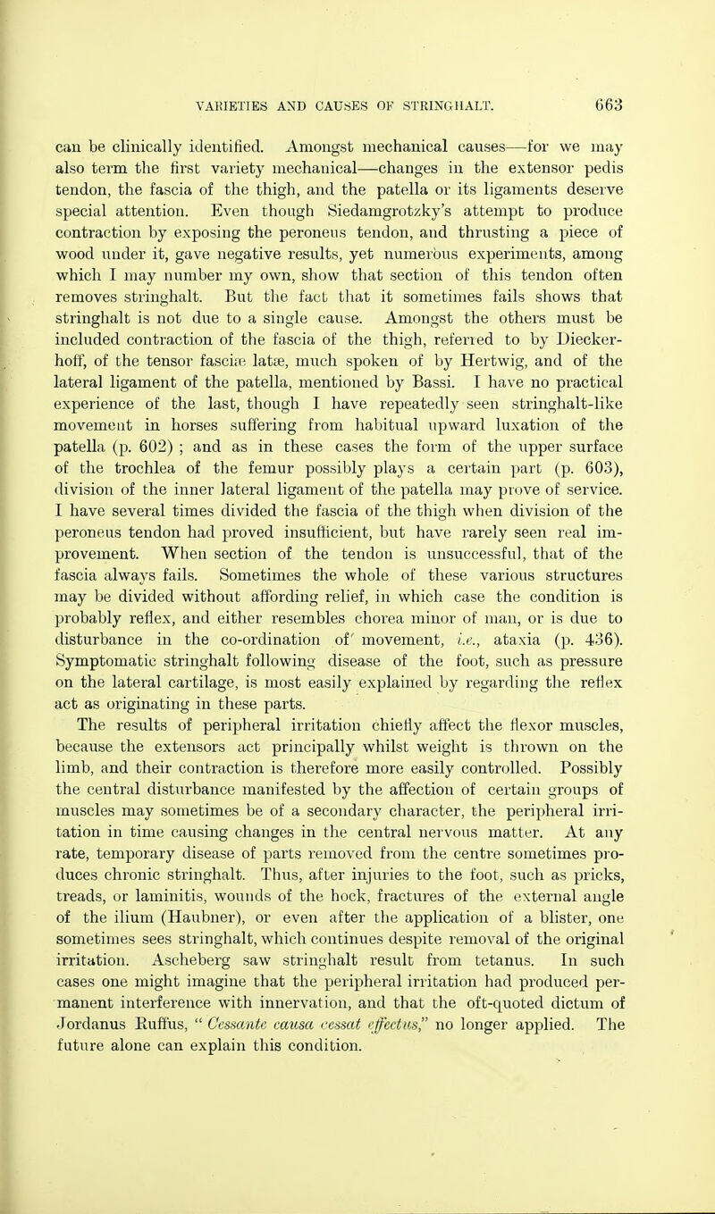 can be clinically identified. Amongst mechanical causes—for we may also term the first variety mechanical—changes in the extensor pedis tendon, the fascia of the thigh, and the patella or its ligaments deserve special attention. Even though Siedamgrotzky's attempt to produce contraction by exposing the peroneus tendon, and thrusting a piece of wood under it, gave negative results, yet numerous experiments, among which I may number my own, show that section of this tendon often removes stringhalt. But the fact that it sometimes fails shows that stringhalt is not due to a single cause. Amongst the others must be included contraction of the fascia of the thigh, referred to by Diecker- hoff, of the tensor fascire latae, much spoken of by Hertwig, and of the lateral ligament of the patella, mentioned by Bassi. I have no practical experience of the last, though I have repeatedly seen stringhalt-like movement in horses suffering from habitual upward luxation of the patella (p. 602) ; and as in these cases the form of the upper surface of the trochlea of the femur possibly plays a certain part (p. 603), division of the inner lateral ligament of the patella may prove of service. I have several times divided the fascia of the thigh when division of the peroneus tendon had proved insufficient, but have rarely seen real im- provement. When section of the tendon is unsuccessful, that of the fascia always fails. Sometimes the whole of these various structures may be divided without affording relief, in which case the condition is probably reflex, and either resembles chorea minor of man, or is due to disturbance in the co-ordination of movement, i.i'., ataxia (p. 436). Symptomatic stringhalt following disease of the foot, such as pressure on the lateral cartilage, is most easily explained by regarding the reflex act as originating in these parts. The results of peripheral irritation chiefly affect the flexor muscles, because the extensors act principally whilst weight is thrown on the limb, and their contraction is therefore more easily controlled. Possibly the central disturbance manifested by the affection of certain groups of muscles may sometimes be of a secondary character, the peripheral irri- tation in time causing changes in the central nervous matter. At any rate, temporary disease of parts removed from the centre sometimes pro- duces chronic stringhalt. Thus, after injuries to the foot, such as pricks, treads, or laminitis, wounds of the hock, fractures of the external angle of the ilium (Haubner), or even after the application of a blister, one sometimes sees stringhalt, which continues despite removal of the original irritation. Ascheberg saw stringhalt result from tetanus. In such cases one might imagine that the peripheral irritation had produced per- manent interference with innervation, and that the oft-quoted dictum of Jordanus Euffus,  Cessantc causa eessat effectus no longer applied. The future alone can explain this condition.