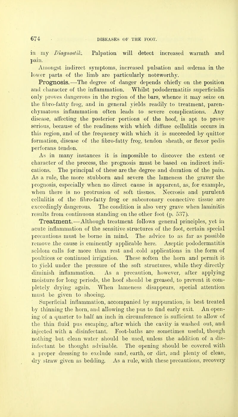 in my Diagnostil: Palpation will detect increased warmth and pain. Amongst indirect symptoms, increased pulsation and oedema in the lower parts of the limb are particularly noteworthy. Prognosis.—The degree of danger depends chiefly on the position and character of the inflammation. Whilst pododermatitis superficialis only proves dangerous in the region of the bars, whence it may seize on the fibro-fatty frog, and in general yields readily to treatment, paren- chymatous inflammation often leads to severe complications. Any disease, affecting the posterior portions of the hoof, is apt to prove serious, because of the readiness with which diffuse cellulitis occurs in this region, and of the frequency with which it is succeeded by quitter formation, disease of the fibro-fatty frog, tendon sheath, or flexor pedis- perforans tendon. As in many instances it is impossible to discover the extent or character of the process, the prognosis must be based on indirect indi- cations. The principal of these are the degree and duration of the pain. As a rule, the more stubborn and severe the lameness the graver the prognosis, especially when no direct cause is apparent, as, for example, when there is no protrusion of soft tissues. Necrosis and purulent cellulitis of the fibro-fatty frog or subcoronary connective tissue are exceedingly dangerous. The condition is also very grave when laminitis results from continuous standing on the other foot (p. 537). Treatment.—Although treatment follows general principles, yet iu acute inflammation of the sensitive structures of the foot, certain special precautions must be borne in mind. The advice to as far as possible remove the cause is eminently applicable here. Aseptic pododermatitis seldom calls for more than rest and cold applications in the form of poultices or continued irrigation. These soften the horn and permit it to yield under the pressure of the soft structures, while they directly diminish inflammation. As a precaution, however, after applying moisture for long periods, the hoof should be greased, to prevent it com- Ijletely drying again. When lameness disappears, special attention must be given to shoeing. Superficial inflammation, accompanied by suppuration, is best treated by thinning the horn, and allowing the pus to find early exit. An open- ing of a quarter to half an inch in circumference is sufficient to allow of the thin fluid pus escaping, after which the cavity is washed out, and injected with a disinfectant. Foot-baths are sometimes useful, though nothing but clean water should be used, unless the addition of a dis- infectant be thought advisable. The opening should be covered with, a proper dressing to exclude sand, earth, or dirt, and plenty of clean, dry straw given as bedding. As a rule, with these precautions, recovery