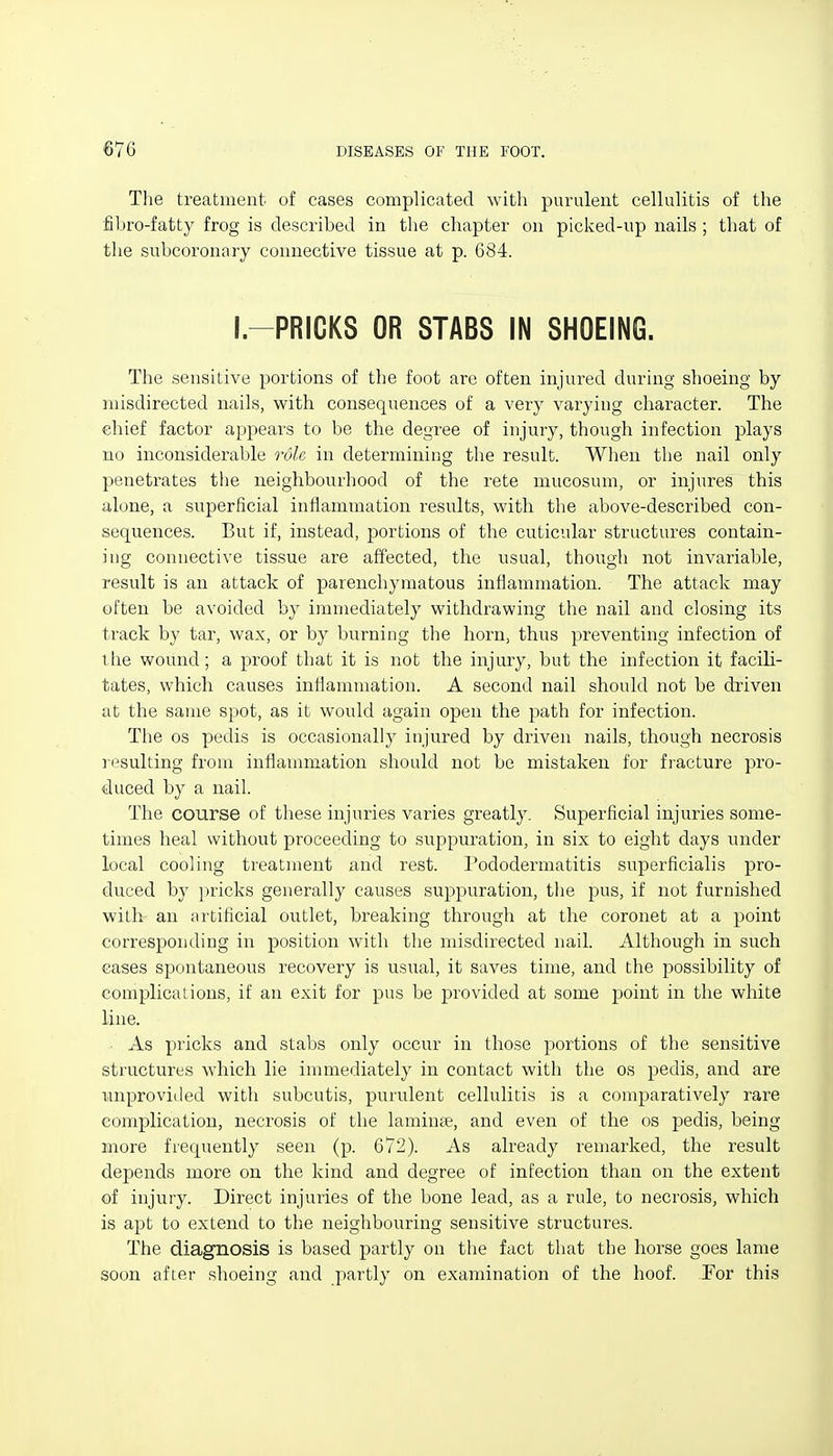 The treatment of cases complicated with purulent cellulitis of the fibro-fatty frog is described in the chapter on picked-up nails ; that of the subcoronary connective tissue at p. 684. I-PRICKS OR STABS IN SHOEING. The sensitive portions of the foot are often injured during shoeing by misdirected nails, with consequences of a very varying character. The chief factor appears to be the degree of injury, though infection plays no inconsiderable role in determining the result. When the nail only penetrates the neighbourhood of the rete mucosum, or injures this alone, a superficial inflammation results, with the above-described con- sequences. But if, instead, portions of the cuticular structures contain- ing connective tissue are affected, the usual, though not invariable, result is an attack of parenchymatous inflammation. The attack may often be avoided by immediately withdrawing the nail and closing its ti'ack by tar, wax, or by burning the horn, thus preventing infection of tiie wound; a proof that it is not the injury, but the infection it facili- tates, which causes inflammation. A second nail should not be dTiven at the same spot, as it would again open the path for infection. The OS pedis is occasionally injured by driven nails, though necrosis lesulting from inflannnation should not be mistaken for fracture pro- duced by a nail. The course of these injuries varies greatly. Superficial injuries some- times heal without proceeding to suppuration, in six to eight days under local cooling treatment and rest. Pododermatitis superficialis pro- duced by pricks generally causes suppuration, the pus, if not furnished with an artificial outlet, breaking through at the coronet at a point corresponding in position with the misdirected nail. Although in such eases spontaneous recovery is usual, it saves time, and the possibility of complications, if an exit for pus be provided at some point in the white line. As pricks and stabs only occur in those portions of the sensitive structures which lie immediately in contact with the os pedis, and are unprovided with subcutis, purulent cellulitis is a comparatively rare complication, necrosis of the laminae, and even of the os pedis, being more frequently seen (p. 672). As already remarked, the result depends more on the kind and degree of infection than on the extent of injury. Direct injuries of the bone lead, as a rule, to necrosis, which is apt to extend to the neighbouring sensitive structures. The diagnosis is based partly on the fact that the horse goes lame soon after shoeing and partly on examination of the hoof. For this