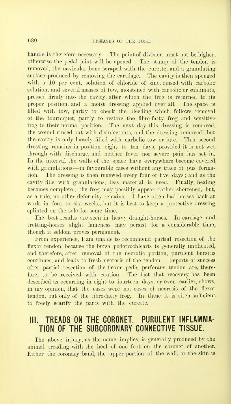 handle is therefore necessary. The point of division must not he higher,, otherwise the pedal joint will he opened. The stump of the tendon is removed, the navicular bone scraped with the curette, and a granulating surface produced by removing the cartilage. The cavity is then sponged with a 10 per cent, solution of chloride of zinc, rinsed with carbolic solution, and several masses of tow, moistened with carbolic or sublimate, pressed firmly into the cavity, after which the frog is returned to its proper position, and a moist dressing applied over all. The space is filled with tow, partly to check the bleeding which follows removal of the tourniquet, partly to restore the fibro-fatty frog and sensitive frog to their normal position. The next day this dressing is removed,, the wound rinsed out with disinfectants, and the dressing removed, bu^t the cavity is only loosely filled with carbolic tow or jute. This second dressing remains in position eight to ten days, provided it is not wet through with discharge, and neither fever nor severe pain has set in. In the interval the walls of the space have everywhere become covered with granulations—in favourable cases without any trace of pus forma- tion. The dressing is then renewed every four or five days; and as the cavity fills with granulations, less material is used. Finally, healing becomes complete ; the frog may possibly appear rather shortened, but, as a rule, no other deformity remains. I have often had horses back at work in four to six weeks, but it is best to keep a protective dressing splinted on the sole for some time. The best results are seen in heavy draught-horses. In carriage- and trotting-horses slight lameness may persist for a considerable time,, though it seldom proves permanent. From experience, I am iinable to recommend partial resection of the flexor tendon, because the bursa podotrochlearis is generally implicated, and therefore, after removal of the necrotic portion, purulent bursitis continues, and leads to fresh necrosis of the tendon. Reports of success after partial resection of the flexor pedis perforans tendon are, there- fore, to be received with caution. The fact that recovery has been described as occurring in eight to fourteen days, or even earlier, shows, in my opinion, that the cases were not cases of necrosis of the flexor tendon, but only of the fibro-fatty frog. In these it is often sufficient to freely scarify the parts with the curette. Ill.-TREADS ON THE CORONET. PURULENT INFLAMMA- TION OF THE SUBCORONARY CONNECTIVE TISSUE. The above injury, as the name implies, is generally produced by the animal treading with the heel of one foot on the coronet of another. Either the coronary band, the upper portion of the wall, or the skin is